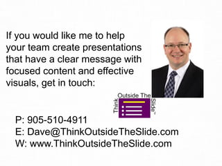 If you would like me to help
your team create presentations
that have a clear message with
focused content and effective
visuals, get in touch:
P: 905-510-4911
E: Dave@ThinkOutsideTheSlide.com
W: www.ThinkOutsideTheSlide.com
 