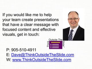 If you would like me to help
your team create presentations
that have a clear message with
focused content and effective
visuals, get in touch:
P: 905-510-4911
E: Dave@ThinkOutsideTheSlide.com
W: www.ThinkOutsideTheSlide.com
 
