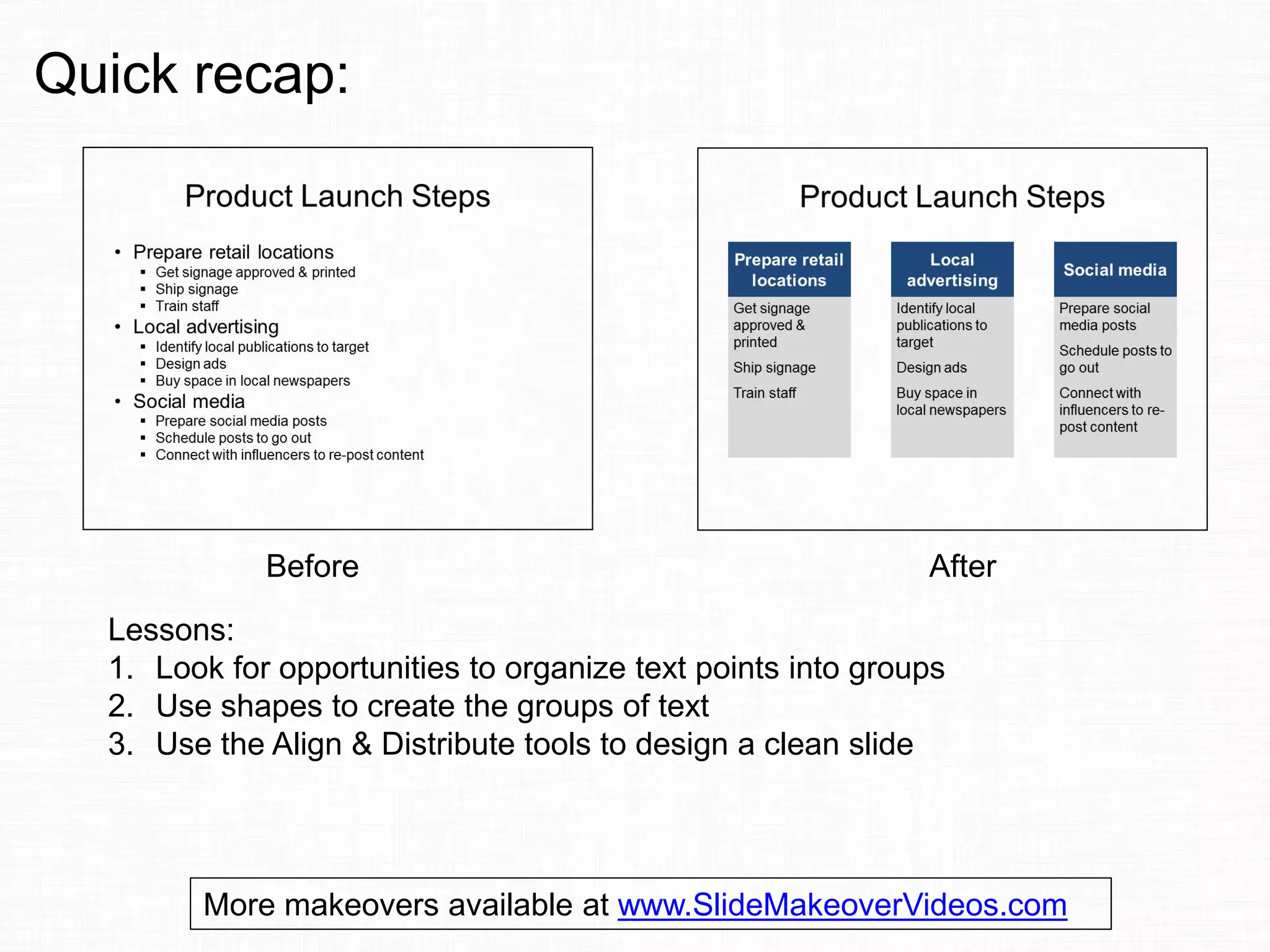 Before After
Lessons:
1. Look for opportunities to organize text points into groups
2. Use shapes to create the groups of text
3. Use the Align & Distribute tools to design a clean slide
Quick recap:
More makeovers available at www.SlideMakeoverVideos.com
 