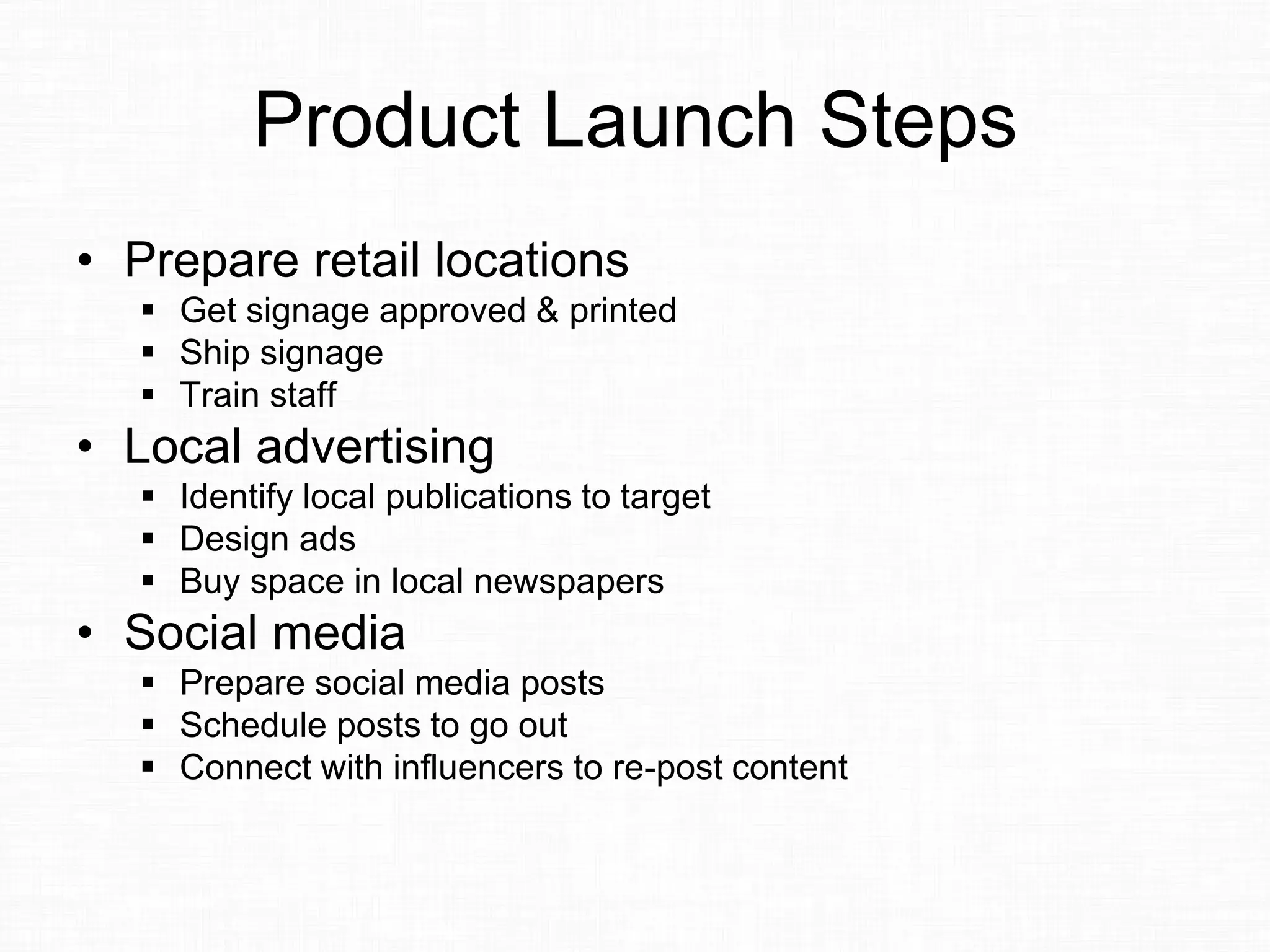 Product Launch Steps
• Prepare retail locations
 Get signage approved & printed
 Ship signage
 Train staff
• Local advertising
 Identify local publications to target
 Design ads
 Buy space in local newspapers
• Social media
 Prepare social media posts
 Schedule posts to go out
 Connect with influencers to re-post content
 