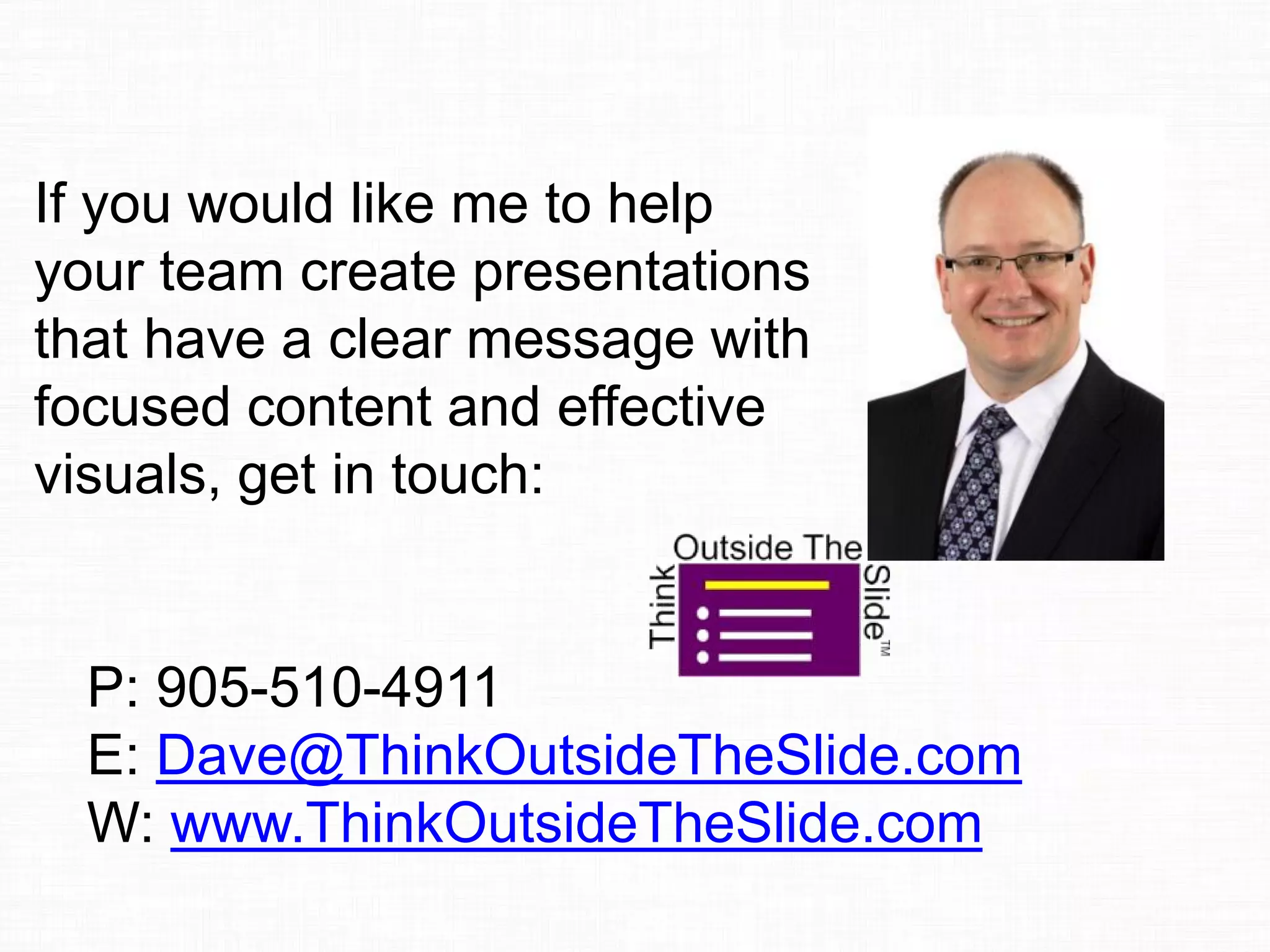 If you would like me to help
your team create presentations
that have a clear message with
focused content and effective
visuals, get in touch:
P: 905-510-4911
E: Dave@ThinkOutsideTheSlide.com
W: www.ThinkOutsideTheSlide.com
 