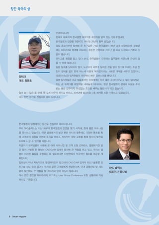 창간 축하의 글

안녕하십니까.
정테크 대표이자 한국델켐 유저그룹 회장직을 맡고 있는 정문호입니다.
한국델켐과 인연을 맺은지도 어느덧 20년이 훌쩍 넘었습니다.
설립 초장기부터 함께해 온 친구같은 기업 한국델켐이 매년 크게 성장해오며, 오늘날
에는 CAD/CAM 업계를 리드하는 튼튼한 기업으로 거듭난 걸 보니 누구보다 기쁘고 기
분이 좋습니다.
유저그룹 회장을 맡고 있다 보니, 한국델켐이 진행하는 업무들에 자연스레 관심이 많
을 수 밖에 없습니다.
일분 일초를 낭비하지 않고, 누구보다 바쁘게 달려온 것을 알고 있기에 이제는 조금 천
천히 걸어올 법도 한데 어느새 이렇게 '매거진'이라는 새로운 계획을 세우고 있었다니,

정테크
대표 정문호

대표이사님과 임직원들의 추진력이 매우 감탄스러울 뿐입니다.
델켐 임직원들은 조금 힘들겠지만, 우리에게는 아주 좋은 소식이 아닐 수 없는 일이지요.
저는 곧 유저그룹 회장직을 내려놓게 되더라도, 항상 한국델켐의 곁에서 도움을 주고
받는 좋은 친구이자, 아낌없는 조언을 베푸는 동반자가 되고 싶습니다.

얼마 남지 않은 올 한해, 뜻 깊게 마무리 하시길 바라고, 2014년에 발간되는 2호 매거진 또한 기대하고 있겠습니다.
다시 한번 창간을 진심으로 축하 드립니다.

한국델켐의 델켐매거진 창간을 진심으로 축하드립니다.
우리 SKC솔믹스는 지난 해부터 한국델켐과 인연을 맺기 시작해, 현재 좋은 파트너십
을 유지하고 있습니다. 이번 델켐매거진 발간 뿐만 아니라 향후에도 다양한 통로를 통
해 고객과의 접점을 마련해 주시길 바라고, 지속적인 정보 교류를 통해 양사의 발전을
도모해 나갈 수 있기를 바랍니다.
지금까지 한국델켐이 수행해 온 여러 사회사업 및 고객 초청 컨퍼런스, 델켐매거진 발
간 등의 차별화 된 행보는 CAD/CAM 업계의 발전에 큰 역할을 하고 있고, 우리는 델
켐이 이러한 활동을 수행하는 데 필요하다면 다방면에서 적극적인 협조를 제공할 계
획입니다.
일회성이 아닌 지속적으로 델켐매거진이 발간되어 CAD/CAM 업계의 최신기술동향 및
신기술 정보 등이 담겨져 우리와 같은 고객들에게 전달된다면, 국내 금형산업 및 제조
업의 발전에도 큰 역할을 할 것이라고 믿어 의심치 않습니다.
다시 한번 창간을 축하드리며, 다가오는 User Group Conference 또한 성황리에 개최
하시길 기원합니다.

8· Delcam Magazine

SKC 솔믹스
대표이사 장사범

 