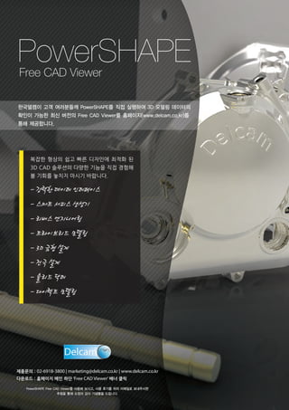 PowerSHAPE
Free CAD Viewer

한국델켐이 고객 여러분들께 PowerSHAPE를 직접 실행하여 3D 모델링 데이터의
확인이 가능한 최신 버전의 Free CAD Viewer를 홈페이지(www.delcam.co.kr)를
통해 제공합니다.

복잡한 형상의 쉽고 빠른 디자인에 최적화 된
3D CAD 솔루션의 다양한 기능을 직접 경험해
볼 기회를 놓치지 마시기 바랍니다.

- 강력한 데이터 인터페이스
- 스마트 서피스 생성기
- 리버스 엔지니어링
- 트라이브리드 모델링
- 3D 금형 설계
- 전극 설계
- 솔리드 닥터
- 다이렉트 모델링

제품문의 : 02-6918-3800 | marketing@delcam.co.kr | www.delcam.co.kr
다운로드 : 홈페이지 메인 하단 ‘Free CAD Viewer’ 배너 클릭
PowerSHAPE Free CAD Viewer를 사용해 보시고, 사용 후기를 위의 이메일로 보내주시면
추첨을 통해 소정의 감사 기념품을 드립니다.

 