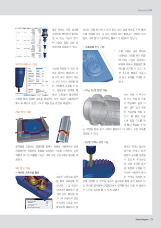 별로 원하는 가공 결과를

성되는 것을 방지한다. 또한 최소 길이 값에 제한을 두면 툴패

그림으로 캡처해서 불러들

스를 생성할 경우 그 길이 이하의 값은 툴패스가 생성이 되지

일 수 있는 기능이 있다.

않아, 너무 짧거나 분리되는 툴패스가 생성되지 않는다.

이 기능은 밀링, 선반 및
복합기에 사용될 수 있다.

- 스톡모델 인식 기능
스톡 모델이 남은 부위에
대해서만 가공을 하기 때문
에 이미 가공이 되어있는

유저인터페이스 개선

부위에 대해서 불필요한 툴
색상을 지정할 수 있는 새

패스를 제거할 수 있고, 표

로운 옵션이 생성되어 사

면 조도의 향상과 가공시

용자가 배경 화면의 색상

간 감소 효과를 기대할 수

과 공구 이미지 화면을 좀

있다.

더 자유롭게 조절할 수 있
고, 설정값을 입력할 때

- 터닝, 턴/밀 향상 기능

풍선 도움말의 활성화와

선반 가공 시 부드러

그림을 통해 상세한 설명을 제공한다. 또한 새로운 시뮬레이션

운 아크 진입 및 진출

툴바 및 해상도 옵션, 서포트 파일 전송 옵션을 제공한다.

이 가능해져 공구 자
국이 남지 않아 깨끗

2.5D 향상 기능

한 가공면을 얻을 수
있고, 홈 형상 가공
시에 일정 각도를 뒤
로 빼서 진입할 수 있
는 작업을 통해 공구 수명이 향상되고 더 나아진 표면 조도를
경험할 수 있다.

- 턴/밀 인덱스 조정 기능
공작물을 고정하는 클램프를 툴패스 생성과 시뮬레이션 상에

새로운 인덱스 옵션은

지정해주면 자동으로 충돌을 회피하는 기능을 지원한다. 또한

공작물 인덱스 회전

새롭게 추가된 배럴캠 기능은 더욱 쉬운 프로그래밍 환경을 제

방향과 높이를 설정할

공한다.

수 있도록 추가되었
다. 또한 추가된 옵션

3축 향상 기능

은 회전체 모델을 인

- 새로운 스톡모델 옵션

식하여 사용자가 원하
새로운 스톡모델 옵션

는 인덱스 위치와 높

을 통해 여유값을 지

이를 설정할 수 있으며, 솔리드 공작물을 통해 회전 위치와 안

정하면, 그 값 이상이

전 위치를 공작물에 근접함으로써 공작물 회전 이동 시 발생되

되어야만 툴패스가 생

는 시간을 최소화 할 수 있게 되었다.

성이 되어 황삭을 하
고나서 미세하게 남은
부위까지 가공을 하는
불필요한 툴패스가 생

Delcam Magazine· 23
Delcam Magazine·

 