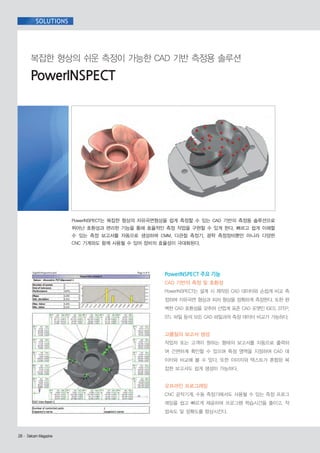 SOLUTIONS

복잡한 형상의 쉬운 측정이 가능한 CAD 기반 측정용 솔루션

PowerINSPECT

PowerINSPECT는 복잡한 형상의 자유곡면형상을 쉽게 측정할 수 있는 CAD 기반의 측정용 솔루션으로
뛰어난 호환성과 편리한 기능을 통해 효율적인 측정 작업을 구현할 수 있게 한다. 빠르고 쉽게 이해할
수 있는 측정 보고서를 자동으로 생성하며 CMM, 다관절 측정기, 광학 측정장비뿐만 아니라 다양한
CNC 기계와도 함께 사용될 수 있어 장비의 효율성이 극대화된다.

PowerINSPECT 주요 기능
CAD 기반의 측정 및 호환성
PowerINSPECT는 설계 시 제작된 CAD 데이터와 손쉽게 비교 측
정하여 자유곡면 형상과 피처 형상을 정확하게 측정한다. 또한 완
벽한 CAD 호환성을 갖추어 산업계 표준 CAD 포맷인 IGES, STEP,
STL 파일 등의 모든 CAD 파일과의 측정 데이터 비교가 가능하다.

고품질의 보고서 생성
작업자 또는 고객이 원하는 형태의 보고서를 자동으로 출력하
여 간편하게 확인할 수 있으며 특정 영역을 지정하여 CAD 데
이터와 비교해 볼 수 있다. 또한 이미지와 텍스트가 혼합된 복
잡한 보고서도 쉽게 생성이 가능하다.

오프라인 프로그래밍
CNC 공작기계, 수동 측정기에서도 사용될 수 있는 측정 프로그
래밍을 쉽고 빠르게 제공하여 프로그램 학습시간을 줄이고, 작
업속도 및 정확도를 향상시킨다.

26· DelcamMagazine
Delcam Magazine

 