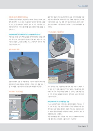 이동형 장비의 통합 인터페이스

일반적인 형상에 미리 프로그래밍된 측정 파라미터 값을 이용

암(Arm)과 같은 이동식 측정장비나 레이저 스캐닝 기능을 갖춘

하여 측정 시퀀스에 최적화된 프로빙 기술을 적용할 수 있으며,

광학 장비뿐만 아니라 모든 측정 장비 및 CMM 장비에 사용될

사용자 정의 측정 기능 또한 매우 쉽고 편리하다. 또한 사용자

수 있다. 또한 암(Arm)의‘마우스 모드’ 직접 접속되어 있기
와

정의 프로브패스 기능과 자동 프로브패스 기능 간의 변환이 용

때문에 마우스와 키보드를 분리할 필요가 없어 작업 공정을 단

이하다.

순화시킨다.

다축 프로빙과 시뮬레이션

PowerINSPECT OMV(On Machine Verification)
개별가공 사이클 간의 작업 공정을 제어하여 셋업 시간을 단축
하며 공작기계 상에서 즉시 측정함으로써 에러 발생으로 인한
시간과 비용의 낭비를 줄여주는 PowerINSPECT OMV의 주요
기능은 다음과 같다.

자동 서피스 측정

델켐의 툴패스 산출 및 시뮬레이션 기술이 적용되어 자유곡면
형상을 매우 쉽게 자동으로 측정할 수 있다. 또한 충돌 회피 기
능 및 맞춤형 사용자 정의 기능을 통해 편리함을 제공한다.

미리 정의된 표준 기능들을 통해 다축 측정 시퀀스 개발이 보
다 쉽다. 또한 기계 시뮬레이션 및 간섭체크 기능을 통해 측정

프로브패스 프로그래밍

시퀀스의 프로그래밍 시간을 단축할 수 있으며, 기계 구동 이전
에 먼저 최적의 측정값을 설정하여 공작기계 상에서 안전하게
구동이 가능하다.

PowerINSPECT 2013 향상된 기능
PowerINSPECT 2013 버전에서는 클레이모델링에 적용되는 곡
선 캡처 및 마킹 기능, 섹션프로브패스 기능, 듀얼컬럼기능 등이
추가되어 더욱 빠르고 정확한 측정이 가능하다. 프로빙 파라미
터 셋팅을 위한 전용화된 아이템을 지원하고, 파라미터 변경 트
래킹이 빠르고 쉬워졌다.
또한 시뮬레이션 속도 관리를 위한 새로운 시뮬레이션 파라미
터를 통해 빠르고 정확한 시뮬레이션이 가능하다.

Delcam Magazine· 27
Delcam Magazine·

 