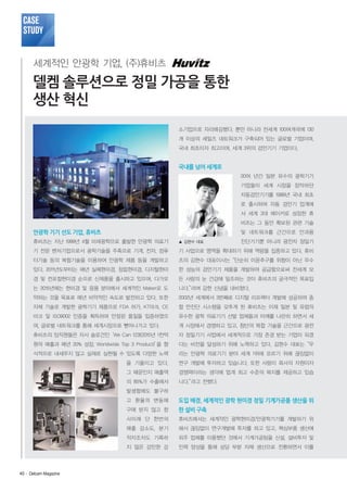 Case
Study
세계적인 안광학 기업, (주)휴비츠

델켐 솔루션으로 정밀 가공을 통한
생산 혁신
소기업으로 자리매김했다. 뿐만 아니라 전세계 100여개국에 130
개 이상의 세일즈 네트워크가 구축되어 있는 글로벌 기업이며,
국내 최초이자 최고이며, 세계 3위의 검안기기 기업이다.

국내를 넘어 세계로
20여 년간 일본 유수의 광학기기
기업들이 세계 시장을 장악하던
자동검안기기를 1999년 국내 최초
로 출시하여 자동 검안기 업계에
서 세계 3대 메이커로 성장한 휴
비츠는 그 동안 확보된 관련 기술

안광학 기기 선도 기업, 휴비츠

및 네트워크를 근간으로 안과용

휴비츠는 지난 1999년 4월 미래광학으로 출발한 안광학 의료기

▲ 김현수 대표

기 전문 벤처기업으로서 광학기술을 주축으로 기계, 전자, 컴퓨

기 사업으로 영역을 확대하기 위해 역량을 집중하고 있다. 휴비

터기술 등의 복합기술을 이용하여 안광학 제품 등을 개발하고

츠의 김현수 대표이사는“단순히 이윤추구를 위함이 아닌 우수

있다. 2011년도부터는 매년 실체현미경, 정립현미경, 디지털현미

한 성능의 검안기기 제품을 개발하여 공급함으로써 전세계 모

경 및 컨포컬현미경 순으로 신제품을 출시하고 있으며, 다가오

든 사람의 눈 건강에 일조하는 것이 휴비츠의 궁극적인 목표입

는 2015년에는 현미경 및 응용 분야에서 세계적인 Maker로 도

니다.”
라며 강한 신념을 내비쳤다.

약하는 것을 목표로 매년 비약적인 속도로 발전하고 있다. 또한

2002년 세계에서 3번째로 디지털 리프랙터 개발에 성공하여 종

자체 기술로 개발한 광학기기 제품으로 FDA 허가, KT마크, CE

합 안진단 시스템을 갖추게 된 휴비츠는 이제 일본 및 유럽의

마크 및 ISO9002 인증을 획득하여 안정된 품질을 입증하였으

유수한 광학 의료기기 선발 업체들과 어깨를 나란히 하면서 세

며, 글로벌 네트워크를 통해 세계시장으로 뻗어나가고 있다.

계 시장에서 경쟁하고 있고, 첨단의 복합 기술을 근간으로 광전

휴비츠의 임직원들은 자사 슬로건인‘We Can 123!(2015년 1천억

자 정밀기기 사업에서 세계적으로 가장 존경 받는 기업이 되겠

원의 매출과 매년 20% 성장, Worldwide Top 3 Product)’ 형
을

다는 비전을 달성하기 위해 노력하고 있다. 김현수 대표는“우

식적으로 내세우지 않고 실제로 실현될 수 있도록 다양한 노력

리는 안광학 의료기기 분야 세계 1위에 오르기 위해 끊임없이

을 기울이고 있다.

연구 개발에 투자하고 있습니다. 또한 사람이 회사의 자원이자

그 때문인지 매출액

경쟁력이라는 생각에 업계 최고 수준의 복지를 제공하고 있습

의 85%가 수출에서

니다.”
라고 전했다.

진단기기뿐 아니라 광전자 정밀기

발생함에도 불구하
고 환율의 변동에

한 설비 구축

사이래 단 한번의

휴비츠에서는 세계적인 광학현미경/안광학기기를 개발하기 위

매출 감소도, 분기

해서 끊임없이 연구개발에 투자를 하고 있고, 핵심부품 생산에

적자조차도 기록하

외주 업체를 이용했던 것에서 기계가공팀을 신설, 설비투자 및

지 않은 강인한 강

40· Delcam Magazine

도입 배경, 세계적인 광학 현미경 정밀 기계가공품 생산을 위

구애 받지 않고 창

인력 양성을 통해 상당 부분 자체 생산으로 전환하면서 이를

 