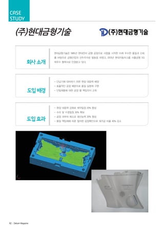 Case
Study

(주)현대금형기술
현대금형기술은 1985년 현대전자 금형 공장으로 사업을 시작한 이래 우수한 품질과 신뢰

회사 소개

를 바탕으로 금형산업의 선두주자로 발돋음 하였고, 2013년 현대자동차그룹 사출금형 SQ
최우수 협력사로 인정받고 있다.

- 단납기에 대처하기 위한 현장 대응력 배양

도입 배경

- 효율적인 공정 배분으로 품질 실명제 구현
- 단일제품에 대한 공정 별 책임의식 고취

- 현장 대응력 강화로 제작일정 20% 향상
- 수리 및 수정일정 30% 확보

도입 효과

62· Delcam Magazine

- 공정 과부하 해소로 생산능력 30% 향상
- 품질 책임제에 따른 철저한 공정확인으로 재가공 비율 40% 감소

 
