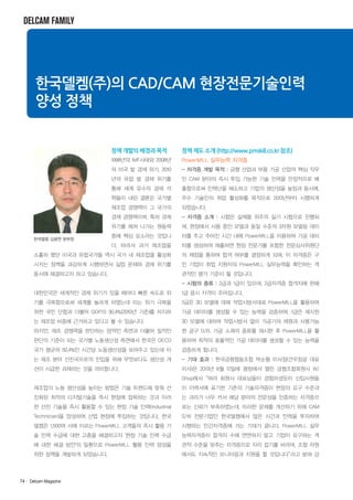 DELCAM FAMILY

한국델켐(주)의 CAD/CAM 현장전문기술인력
양성 정책

정책 개발의 배경과 목적

정책 제도 소개 (http://www.pmskill.co.kr 참조)

1998년의 IMF사태와 2008년

PowerMILL 실무능력 자격증

의 미국 발 경제 위기, 2010

- 자격증 개발 목적 : 금형 산업과 부품 가공 산업의 핵심 직무

년의 유럽 발 경제 위기를

인 CAM 분야의 즉시 투입 가능한 기술 인력을 안정적으로 배

통해 세계 유수의 경제 석

출함으로써 인력난을 해소하고 기업의 생산성을 높임과 동시에,

학들이 내린 결론은 국가별

우수 기술인의 취업 활성화를 목적으로 2013년부터 시행하게

제조업 경쟁력이 그 국가의

되었습니다.

경제 경쟁력이며, 특히 경제

- 자격증 소개 : 시험은 실제품 위주의 실기 시험으로 진행되

위기를 헤쳐 나가는 원동력

며, 현장에서 사용 중인 모델과 동일 수준의 3차원 모델링 데이

중에 핵심 요소라는 것입니

터를 주고 주어진 시간 내에 PowerMILL을 이용하여 가공 데이

다. 따라서 과거 제조업을

터를 생성하여 제출하면 현장 전문가를 포함한 전문심사위원단

소홀히 했던 미국과 유럽국가들 역시 국가 내 제조업을 활성화

의 채점을 통하여 합격 여부를 결정하게 되며, 이 자격증은 구

시키는 정책을 과감하게 시행하면서 실업 문제와 경제 위기를

인 기업이 취업 지원자의 PowerMILL 실무능력을 확인하는 객

동시에 해결하고자 하고 있습니다.

관적인 평가 기준이 될 것입니다.

한국델켐 김광연 본부장

- 시험의 종류 : 2급과 1급이 있으며, 2급자격증 합격자에 한해
대한민국은 세계적인 경제 위기가 있을 때마다 빠른 속도로 위

1급 응시 자격이 주어집니다.

기를 극복함으로써 세계를 놀라게 하였는데 이는 위기 극복을

2급은 3D 모델에 대해 작업시방서대로 PowerMILL을 활용하여

위한 국민 단합과 더불어 GDP의 30.4%(2010년 기준)를 차지하

가공 데이터를 생성할 수 있는 능력을 검증하며, 1급은 제시된

는 제조업 비중에 근거하고 있다고 볼 수 있습니다.

3D 모델에 대하여 작업시방서 없이 가공기의 제원과 사용가능

하지만, 제조 경쟁력을 판단하는 양적인 측면과 더불어 질적인

한 공구 D/B, 가공 소재의 종류를 제시한 후 PowerMILL을 활

판단의 기준이 되는 국가별 노동생산성 측면에서 한국은 OECD

용하여 최적의 효율적인 가공 데이터를 생성할 수 있는 능력을

국가 평균의 50.4%인 시간당 노동생산성을 보여주고 있는데 이

검증하게 됩니다.

는 제조 분야 선진국으로의 진입을 위해 무엇보다도 생산성 개

- 기대 효과 : 한국금형협동조합 박순황 이사장(건우정공 대표

선이 시급한 과제라는 것을 의미합니다.

이사)은 2013년 6월 12일에 평창에서 열린 금형조합회원사 W/
Shop에서“여러 회원사 대표님들이 경험하셨듯이 신입사원들

제조업의 노동 생산성을 높이는 방법은 기술 트렌드에 맞춰 선

이 이력서에 표기한 기존의 기술자격증이 현장의 요구 수준과

진화된 최적의 디지털기술을 즉시 현장에 접목하는 것과 이러

는 괴리가 너무 커서 해당 분야의 전문성을 인증하는 자격증으

한 선진 기술을 즉시 활용할 수 있는 현장 기술 인력(Industrial

로는 신뢰가 부족하였는데, 이러한 문제를 개선하기 위해 CAM

Technician)을 양성하여 산업 현장에 투입하는 것입니다. 한국

S/W 전문기업인 한국델켐에서 많은 시간과 인력을 투자하여

델켐은 1,500여 사에 이르는 PowerMILL 고객들의 즉시 활용 기

시행하는 민간자격증에 거는 기대가 큽니다. PowerMILL 실무

술 인력 수급에 대한 고충을 해결하고자 '현장 기술 인력 수급

능력자격증이 합격자 수에 연연하지 말고 기업이 요구하는 객

에 대한 해결 방안'의 일환으로 PowerMILL 활용 인력 양성을

관적 수준을 맞추는 자격증으로 자리 잡기를 바라며, 조합 차원

위한 정책을 개발하게 되었습니다.

에서도 지속적인 모니터링과 지원을 할 것입니다”
라고 밝혀 강

74· Delcam Magazine

 