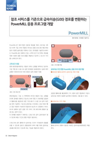 TECHNICAL
REPORT

참조 서피스를 기준으로 급속이송(G00) 경로를 변환하는
PowerMILL 응용 프로그램 개발

■ 자료제공 : 한국델켐 기술연구소

PowerMILL은 제조기업의 생산성 향상을 위해 고속가공, 5축
및 3+2축 가공, CAM 자동화, Window 응용 프로그램 개발 환경
등의 다양한 솔루션을 지원하고 있다. 한국델켐 기술연구소에서
는 PowerMILL을 사용하고 있는 고객의 요구 및 만족도 향상을
위해 다양한 응용 프로그램을 개발하고 있으며 그 중 한 가지
를 소개하고자 한다.

고객 요구 사항

그림 2. 구간 변환 작업

현재 현대자동차에서는 자동차 프레스 금형을 제작하고 있으며,
가공 작업 중 <그림 1>과 같은 문제점이 발생하였다. (실제 제작

급속이송 구간 변환 PowerMILL 응용 프로그램 개발

금형은 대외비이므로 아래 모델과 실제 모델은 다름)

❶ 생성된 툴패스로부터 급속이송 부분 추출

그림 1. 구조 간섭 구간

현대자동차는 가공 시 측벽부에 언더컷 형상이 있는 금형을

생성된 툴패스를 활성화한다. 위 그림과 같은 형상에서 가공시
급속이송 부분이 일정한 높이에서 이동하는 것을 볼 수 있다.

3+2축 장비를 사용하고 있는데, CAM 작업 시 좌표축을 설정하
고 툴패스를 생성하게 되면 기계 헤드가 <그림 1>과 같이 회전

❷ 급속이송 구간 추출

을 하여 가공한다. 가공 중 급속이송 구간(G00, <그림 1>에서 빨
간 점선 부분)이 Flat하게 이동하게 되는데 이 과정에서 가이드
포스트 블록과 같은 금형 구조 부와 기계 헤드부에 충돌이 발
생 하는 경우가 있다.
이 문제를 해결하기 위해서는 <그림 2>와 같이 급속이송이 될
수 있도록 해당 구간의 변환 작업이 필요하다.

<그림 2>와 같이 툴패스의 급속이송 구간이 구조물과의 충돌을
피할 수 있도록 경로가 변환되어야 하며 이를 위해 급속이송

툴패스로부터 변환이 필요한 부분인 급속이송(G00)부분만 추출

경로를 제어 할 수 있도록 하는 기능을 개발하게 되었다.

한다.

32· Delcam Magazine

 