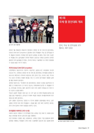 제1회
국제 캠 경진대회 개최

▲ GCSC 결선 진출자들

한국, 우승 및 준우승을 모두
휩쓰는 쾌거 달성

2013년 1월 20일부터 26일까지 영국에서 개최된 제 1회 국제 캠 경진대회(1st
Global CAM Skill Competition) 결선에서 한국 학생들이 우승 및 준우승을 모
두 휩쓸며 전세계가 주목할 만한 발군의 실력을 과시했다. 특히 이번 수상은
두 학생들 모두 실무경험이 전무한 학생의 신분으로 이뤄낸 성과여서 관계자
들에게 더욱 놀라움을 안겨줬고, 한국의 뛰어난 기술력을 다시 한번 인정받을
수 있었던 좋은 계기가 되었다.

제1회 Global CAM Skill Competition
산업혁명의 발상지이자 영국의 대표적인 공업도시인 버밍험에 위치한
Delcam Plc. 사옥에서 개최된 제 1회 국제 캠 경진대회는 한국델켐 정찬웅 대
표이사의 제안으로 시작하게 되었으며, 한국, 중국, 인도, 러시아, 대만, 우크라
이나 등의 국가에서 치열한 예선을 거친 각 나라의 참가자들이 쟁쟁한 실력
을 뽐낸 축제의 장이었다.
정찬웅 대표이사는“국내에서 캠 경진대회라는 새로운 도전을 성공적으로 진
행한 것 자체만으로도 큰 의미가 있는데, 국제대회에 참가한 두 학생들이 우
승, 준우승을 차지하는 좋은 결과까지 있어 더욱 보람이 있었습니다.”
라며 이
번 수상의 소감을 밝혔다.
우승자 심장우 학생은 대회 당시 갓 스무 살이 된 전북기계공업고등학교 졸
업을 앞둔 학생이었고, 준우승자 이제학 학생은 28살로 한국폴리텍대학 대구
캠퍼스에 재학 중이었다.
실무 경험이 조금이라도 있었던 타 국가의 쟁쟁한 경쟁자들을 제치고, 실무
경험이 전무한 어린 한국 학생들이 1, 2등을 휩쓴 것은 매우 이례적인 결과로,
한국 CAM 업계의 미래가 밝음을 보여주고 있다.

한국델켐의 체계적인 교육 시스템
대회의 결선이 진행되기 전 한국델켐 전담 교육팀 주관 하에 두 차례에 걸쳐
예상 과제내용 체크와 실무교육 등을 진행했다.
또한 영국에서 진행된 결선 과정에서도 교육팀 인원이 직접 동행하여 통역
업무를 수행했고, 학생들이 과제 수행 시 불편함이 없도록 모든 일정에 함께

▲ 우승자 심장우 학생의 수상 모습

Delcam Magazine· 81

 
