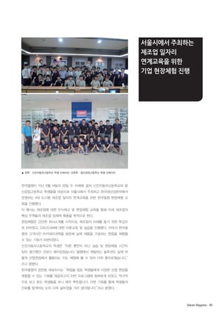 서울시에서 주최하는
제조업 일자리
연계교육을 위한
기업 현장체험 진행

▲ 왼쪽 : 신진자동차고등학교 학생 단체사진. 오른쪽 : 용산공업고등학교 학생 단체사진

한국델켐이 지난 6월 14일과 20일 두 차례에 걸쳐 신진자동차고등학교와 용
산공업고등학교 학생들을 대상으로 서울시에서 주최하고 한국생산성본부에서
운영하는 4대 도시형 제조업 일자리 연계교육을 위한 한국델켐 현장체험 교
육을 진행했다.
이 행사는 제조업에 대한 인식제고 및 현장체험 교육을 통해 미래 제조업의
핵심 주역들의 제조업 잠재력 확충을 목적으로 한다.
현장체험은 간단한 회사소개를 시작으로, 제조업의 이해를 돕기 위한 특강으
로 이어졌고, CAD/CAM에 대한 이론교육 및 실습을 진행했다. 이어서 한국델
켐의 고객사인 아카데미과학을 방문해 실제 제품을 가공하는 현장을 체험할
수 있는 기회가 마련되었다.
신진자동차고등학교의 학생은“이론 뿐만이 아닌 실습 및 현장체험 시간이
있어 생각했던 것보다 재미있었습니다. 델켐에서 개발하는 솔루션이 실제 어
떻게 산업현장에서 활용되는 지도 체험해 볼 수 있어 더욱 흥미로웠습니다.”
라고 밝혔다.
한국델켐의 정찬웅 대표이사는“취업을 앞둔 학생들에게 다양한 산업 현장을
체험할 수 있는 기회를 제공하고자 이번 프로그램에 참여하게 되었고, 적극적
으로 보고 듣는 학생들을 보니 매우 뿌듯합니다. 이번 기회를 통해 학생들의
진로를 탐색하는 눈이 더욱 넓어졌을 거라 생각됩니다.”
라고 밝혔다.

Delcam Magazine· 85

 