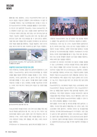 DELCAM
NEWS

툴패스를 자동 생성한다. 그리고 PowerINSPECT에서 검사 및
보고서 생성도 자동으로 진행된다. 2013 버전에서는 더 많은 전
극 종류를 지원하고 가공 프로젝트를 배치 처리할 수 있다. 또
한 PowerSHAPE의 다이렉트 모델링을 활용할 수 있게 되었다.
또 하나의 신규 솔루션은 'PowerMILL Robot Interface'이다. 제
조 현장에서 도입이 늘고 있는 산업용 로봇은 일반적으로 6개
의 축으로 이뤄져 선형 운동, 회전 운동, 프리 포지셔닝 등의 움
직임이 가능하다. 델켐은 PowerMILL에서 5축 가공 툴과 같은
방식으로 쉽게 로봇 프로그래밍을 할 수 있게 된다고 밝혔다.

스템으로 FeatureCAM의 기능 및 다양한 가공 옵션을 제공한

이를 위해 로봇 작업을 위한 UI(사용자 인터페이스) 및 네이티브

다. 델켐은 무료 솔루션인 DFS XPRESS도 제공한다고 밝혔다.

로봇 파일로 툴패스를 변환하는 기능을 제공한다. 또한 다수의

PartMaker는 다축 터닝 및 스위스 터닝에 특화된 솔루션으로

로봇, 복수의 외부 축, 로봇 키네마틱 등 셀의 구성도 지원한다.

밀, 턴, 와이어 EDM, 턴밀, 스위스 등 CNC 가공을 지원한다. 대
부분의 머신을 지원하는 강력한 후처리기를 탑재하고 머신별
문서화 및 커스터마이제이션을 지원한다. PartMaker의 새 버전
에서는 2D/3D 모델/어셈블리를 볼 수 있는 무료 뷰어, 툴 패스
연산 속도 및 툴 컨트롤이 향상된 신규 밀링 모듈을 제공하고,
4축과 5축의 동시 밀링을 지원한다.

▲ PowerSHAPE, PowerMILL, PECT ▲ PowerMILL 로봇 인터페이스
와 통합된 전극 솔루션

ArtCAM은 2D 아트워크 이미지에서 3D 릴리프 모델을 생성할

포괄적인 CAD/CAM 라인업 지속 강화

이다. 엔트리 레벨을 위한 ArtCAM 익스프레스, 3D 모델링 및

이번 ATS에서는 이외에도 델켐 주요 솔루션의 업데이트가 소개

프로덕션 가공을 위한 인시그니아(Insignia), 포괄적인 크리에이

되었다. PowerSHAPE는 솔리드/서피스/트라이앵글 등 다양한

티브 솔루션을 지향하는 ArtCAM 프로, 주얼리의 설계와 가공에

모델링 툴을 제공해 유연하게 모델을 생성할 수 있다. 카티아,

특화된 주얼스미스(JewelSmith) 등의 제품군을 선보이고 있다.

오토캐드, 크리오, 솔리드웍스, NX, 솔리드 엣지 등 다양한 3D

2013 버전에서는 벡터 생성과 수정 기능의 강화와 프리 디스토

데이터를 변환할 수 있고, 솔리드 닥터를 통해 모델의 오류를

션 기능 추가, 주얼스미스를 위한 신규 렌더링 엔진 등의 변화

자동으로 수정할 수 있다. 이외에도 피처를 지능적으로 인식하

를 선보였다.

는 스마트 피처 매니저나 캐비티/코어 마법사 등 다양한 툴을

PowerINSPECT는 하드웨어와 독립된 측정 소프트웨어로 파워

제공한다.

PowerINSPECT 매뉴얼, PowerINSPECT CNC, PowerINSPECT

수 있는 소프트웨어로, 디자인과 제조를 아우르는 통합 솔루션

OMV 등 제품을 통해 포괄적인 측정 솔루션을 제공한다. 2013
버전에서는 섹션 측정이 향상되고 프로빙 파라미터의 그룹 에
디팅을 통해 측정 루틴을 수정하는 속도가 빨라졌다. 또한 디지
타이즈된 커브를 캡처해 PowerSHAPE에서 사용할 수 있어 리
버스 엔지니어링에도 활용할 수 있게 되었다.
▲ PowerSHAPE의 모델 자동 수정 기능

한편 델켐은 자사의 덴탈 및 메디컬 분야를 위한 솔루션도 소
개했다. 커스텀 안창 솔루션 제품군에는 3D 스캐너, 설계, 가공

FeatureCAM은 파트를 피처로 나눠 CAM 프로그램을 자동 생성

소프트웨어 외에 클라우드 기반에서 데이터 및 워크플로우를

하는데 특화된 솔루션으로 툴, 피드, 속도 등 지식 기반의 가공

관리하는 오더매니저(OrderManager)가 추가되었다. 또한 신발

파라미터를 사용하고 습득 과정이 쉬운 것이 특징이다. 2014 버

의 설계 및 제작 솔루션으로 이뤄진 크리스핀(Crispin) 제품군

전에서는 HTML 기반의 새로운 셋업 시트를 제공하고 샤프 코

은 신발의 생산 비용을 예측하는 슈코스트(ShoeCost)와 클라우

너의 라운딩과 디버링, 파트 핸들링, 4축 래핑, 스테디 레스트

드 기반으로 신발의 데이터를 저장하고 라이프사이클을 관리하

등을 지원한다.

는 슈클라우드(ShoeCloud) 등을 추가해 포괄적인 라인업을 갖

DFS(Delcam for Solidworks)는 솔리드웍스에 통합된 CAM 시

추었다.

96· Delcam Magazine

 