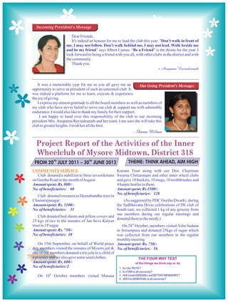 Incoming President's Message

                        Dear Friends,
                        It's indeed an honour for me to lead the club this year. "Don't walk in front of
                     me, I may not follow. Don't walk behind me, I may not lead. Walk beside me
                     and be my friend” says Albert Camus. “Be a Friend” is the theme for the year. I
                     look forward to being a friend with you all, with other clubs in the district and with
                     the community.
                        Thank you.
                                                                                - Anupama Ravindranath


   It was a memorable year for me as you all gave me an            Out Going President's Message:
opportunity to serve as president of such an esteemed club. It
was indeed a platform for me to learn, execute & experience
the joy of giving.
   I express my utmost gratitude to all the board members as well as members of
my club who have never failed to serve our club & support me with admirable
endurance. I would also like to thank my family for their support.
     I am happy to hand over this responsibility of the club to our incoming
president Mrs. Anupama Ravindranath and her team. I am sure she will take this
club to greater heights. I wish her all the best.
                                                                 - Shama Milton

  Project Report of the Activities of the Inner
  Wheelclub of Mysore Midtown, District 318
 FROM 20TH JULY 2011 – 30TH JUNE 2012                         THEME: THINK AHEAD, AIM HIGH
COMMUNITY SERVICE                                     Karuna Trust along with our Dist. Chairman
   Club donated a stabilizer to Stree seva niketana   Swarna Chittaranjan and other inner wheel clubs
on Geetha Road in the month of August                 and gave 10 buckets, 10 mugs, 10 toothbrushes and
Amount spent: Rs. 800/-                               4 harpic bottles to them.
No. of beneficiaries: 60                              Amount spent: Rs 1500/-
                                                      No. of beneficiaries: 128
    Club donated sweaters to Deenabandhu trust in
Chamarajanagar.                                           (As suggested by PDC Geetha Dwarki, during
Amount spent: Rs. 3100/-                            the Sadbhavana Divas celebrations of IW club of
No. of beneficiaries: 31                            South east, we collected 1 kg of any grocery from
                                                    our members during our regular meetings and
    Club donated bed sheets and pillow covers and
                                                    donated them to the needy.)
25 kgs of rice to the inmates of Jan Seva Kalyan
                                                                    th
trust in J P nagar.                                      On 28 October, members visited Asha Sadana
Amount spent: Rs. 750/-                             in Srirampura and donated 25kgs of sugar which
No. of beneficiaries: 10                            was collected from our members in the regular
                                                    monthly meeting.
    On 15th September, on behalf of World peace Amount spent: Rs. 750/-
day, members visited the inmates of Mysore jail & No. of beneficiaries: 16
one of our members donated a tricycle to a child of
a prisoner and we also gave some used clothes.
Amount spent: Rs. 600/-
No. of beneficiaries: 2                               1. Is it the TRUTH ?
                                                       2. Is it FAIR to all concerned ?
   On 10th October members visited Manasa              3. Will it build GOODWILL and BETTER FRIENDSHIPS ?
                                                       4. Will it be BENEFICIAL to all concerned ?
 
