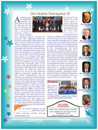 Om Namo Narayana !!!
           Om Namo Narayana !!!

A
         midst the desert                                                     be the guest for the
         of MIDTOWN                                                           function of a club
         Rajasthan the                                                        whose motto is
light glowed not from                                                         service rather than
the lamp but from the                                                         being at Hollywood
face of Narayana, the                                                         to receive the CNN
hope for the homeless.                                                        Top 10 Hero Award.
The installation                                                              He said that
ceremony started at                                                           G o d d e s s
7pm with the children                                                         Chamundeshwari
from 'Makkala Mane' singing the                      willing, his Akshaya Trust might extend its
invocation. Rtn. Ragavendra called the               services to Mysore. A video clipping of our
meeting to order and greeted the dignitaries,        senior Rotarian Dr.Kanakaraj who is under
guests, Anns & Annets and spoke a few                medical care was beamed on the screen for
words of gratitude for the success of the            the sake of members who couldn't meet him
year. He wished the incoming president Rtn.          personally in Bangalore. Vote of thanks was
Vishwanath and his team a successful year            by Rtn. Bhanuchandran. The whole
ahead. Ann. Anupama introduced the chief             function was a 'Double Dhamaka', one to
guest. The chief guest was escorted to the           meet Mr Narayanan in person and second to
dias by two destitute from Vimala Terminal           take picture in their colourful Rajasthani
Care Center. The evening's chief guest               attire with their families. Our photographer
installed the new president of the club by           Venkatesh played a dual role and he was the
collaring him and the remaining office               most tired person at the end of the function.
bearers were inducted. The newly installed           No words to describe Rtn. Harish who
president Rtn. Vishwanath spoke on the               masterminded the whole event from start to
occasion reciting Sanskrit shlokas to invoke         end without any hiccups and handled the
the blessings of all Gods, Guru's, elders and        whole show in 1 hour 40 minutes, the
well-wishers. He ended his speech by                 shortest time in MIDTOWN history for an
saying 'let us all do our duty expecting             installation ceremony, Harishuku 'O' podu.
nothing in return'.The sunshine box was              Thanks Ramki for bringing Mr.Narayanan
aptly named 'AkshayaPathre' and the                  for the installation ceremony. Dinner was
collection was donated to Vimala Terminal            enjoyed without wasting any food. --- Sini
Care Centre and also food was served to the
inmates at the center. The big hearted Rtn.
Alagappan donated Rs 50,000/- to 'Akashya
                                                      Project
Trust' and uniforms to 'Sufi Trust' which            Rotary Mysore
runs the school for special children. Rtn.           Midtown in
Manoj donated Rs. 20000/- worth of books             association with
to RMA. The clubs bulletin 'AboutUs' and             JSS hospital
Roster was released by Asst. Governor Rtn.           conducted dental
Joseph Mathew. The early bird prize was              checkup camp
sponsored by Rtn. Gangesh and was won by             for students of RMA. Innerwheel Mysore Midtown
Rtn. Ravindra. The chief guest was                   donated Tooth Brush & Paste for 530 students.
conferred with PHF by Rtn. Balakrishna.
Mr. Narayanan Krishnan speaking on the
occasion said that he was very honoured to                           NEXT WEEK
Q uiz                                                               IN MIDTOWN
        Q.: Rtn. Kalyan Banarjee was the
                                                        VISIT TO COMMUNITY CENTRE
        ______________ Indian RI President.
                                                        Venue: Makkalamane, Near Pramati School,
 a) First     b) Second       c) Third   d) Fourth               Kuvempunagar, Mysore
 (Last week’s answer : 20 )                                 Date : 18.07.2012, Time : 6.30pm
 