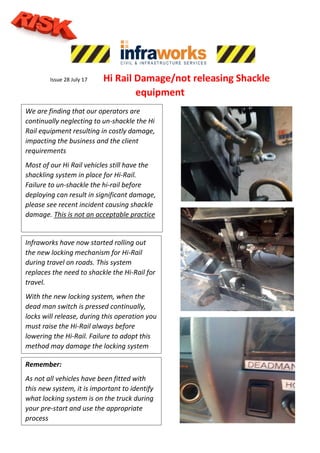 Issue 28 July 17 Hi Rail Damage/not releasing Shackle
equipment
Infraworks have now started rolling out
the new locking mechanism for Hi-Rail
during travel on roads. This system
replaces the need to shackle the Hi-Rail for
travel.
With the new locking system, when the
dead man switch is pressed continually,
locks will release, during this operation you
must raise the Hi-Rail always before
lowering the Hi-Rail. Failure to adopt this
method may damage the locking system
Remember:
As not all vehicles have been fitted with
this new system, it is important to identify
what locking system is on the truck during
your pre-start and use the appropriate
process
We are finding that our operators are
continually neglecting to un-shackle the Hi
Rail equipment resulting in costly damage,
impacting the business and the client
requirements
Most of our Hi Rail vehicles still have the
shackling system in place for Hi-Rail.
Failure to un-shackle the hi-rail before
deploying can result in significant damage,
please see recent incident causing shackle
damage. This is not an acceptable practice
 