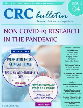 2021 | By CLINICAL RESEARCH CENTRE PERAK NETWORK ISSUE
04
CRCbulletin
Research that matters to patients
NON COVID-19 RESEARCH
IN THE PANDEMIC
e-ISSN 2682-7867
Editorial Committee
CRC HRPB Ipoh
Dr. Philip Rajan
Dr. Lim Xin Jie
Gregory Domnic
Suria Junus
Hasni Adha Ibrahim
CRC Hospital Taiping
Dr. Cheah Wee Kooi
Prema Muninathan
CRC Hospital Seri Manjung
Dr. Nga Shih Hang
Chiew Shoen Chuen
Advisors
Perak State Health Director
Dr. Ding Lay Ming
Hospital Raja Permaisuri
Bainun, Ipoh Director
Dr. Abdul Malek bin Osman
Hospital Taiping Director
Dr. Hjh Narimah Yusof
Hospital Seri Manjung
Director
Dr. Nordin bin Nasir
· FEATURED ·
Ivermectin i-tech
Clinical trials
Ipoh: an Age-friendly
city
AND MORE!
FUNDAMENTAL OF
TYPES 1 & 2 ERROR
NMRR 2.0
USER MANUAL
 