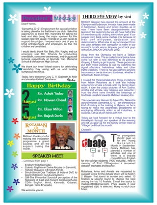 ........................
          ........................
 President’s Message
          ........................
          ........................                             THIRD EYE VIEW by sini
          ........................                            BINGO! Gangan has opened the account at the
Dear Friends,                                                 Olympics with a bronze. Inroads have been made
                                                              in badminton, boxing and tennis doubles as of
‘Samartha 2012’- Employment for special children              now. There have been disappointments and
is taking place for the first time in our club. I take this   laurels in the beginning but we still have half of the
opportunity to thank Rtn. Narendra for taking the             81 member squad chasing their yellow goal. If our
lead and also being the major sponsor for this                people bring back some medals it is because of
socially relevant cause. Friends let us join hands to         t h e i r o w n w i l l - p o w e r, d e d i c a t i o n a n d
support this project. I request each one of you to            determination. What else to say and expect from
bring entrepreneurs and employers so that the                 the poor athletes with corruption at helm in our
children are benefitted.                                      country's sports arena. Anyway good luck guys
                                                              with your LONDON DREAMS 2012.
I would like to thank Rtn. Balu, Rtn. Raghu and our
emerging star Rtn. Chandu for conducting                      Away from the Olympics we have a Taliban
orientation, consumer awareness, and drug abuse               situation at home. The so called moral police have
lectures respectively at Govinda Rao Memorial                 come out with a new definition to its policing:
School & Mahajana's High School.                              Groping & feeling a girl in guise. These goons can
                                                              put their moral policing to use by catching red
We thank our Inner Wheel sisters for celebrating              signal offenders, helmetless riders and other
Friendship Day along with us and hosting                      traffic violators. There is no use blaming anyone
sumptuous tea for us.                                         because our law is slow and toothless, whether it
                                                              is Kalmadi, Tiwari or Raja.
Today, let's welcome Guru C. V. Gopinath to hear
and visualize Kailash Darshana.                Vishu          I missed the Varamahalakshmi Pooja invitations
                                                              from fellow Rotarians as I took the holiday
     Happy Birthday                                           opportunity to take a break with my family down
                                                              south. I saw the pooja pictures of Ann Sudha,
                                                              Amitha and Vimala, very religious and colourful. I
                 Rtn. Ashok Yadav                             trust the Anns have invoked the blessings of
                                                              Goddess Lakshmi towards Midtown treasury too.


2August          Rtn. Naveen Chand

                 Rtn. Elizar Milton
                                                              The specials are blessed to have Rtn. Narendra
                                                              as chairman of 'Samartha 2012'. I am witnessing a
                                                              kind of history in the making in Mysore, as he is
                                                              toiling to make the awareness programme of
                                                              employing differently abled in all industries, a
                                                              success. Let us all join hands with him.

5August
   ROTARIAN
                 Rtn. Rajesh Darla
                                                              Today we look forward for a virtual tour to the
                                                              Himalaya's through our speaker of the evening
                                                              and let us gear up for the family dinner meet at
                                                              “Village” on 6th of this month.
      of the                                                  Cheers!!!
      MONTH

                                                                                               T
                                                                          ?
 Midtown thanks you for                                                                         he youngsters
 making the installation                                                                        should gear up


                                                              dbate
 programme a grand                                                                              for the 'Young
 success and all the
 support during the
 month.                            Rtn.Harish                 ?         Yes       No!
                                                                                                Generation
                                                                                         Month' in September.
                                                                                         Rotary Midtown has
                                                                                         planned a number of
                                                                                         activities and one of
           SPEAKER MEET                                                                  them is a debate
                                                                                         competition in English
...Continued from page 1                                      for the college students (PUC included), held in
                                                              memory of Prof. Y.Bhagavan- a renowned
   English/Hindi/Kannada).                                    debater, dramatist and teacher.
Ÿ Cosmic Rhythms in Divine Abodes (in Sanskrit).
Ÿ Ksheer Bhawani( in English /Hindi).
Ÿ Shruti-Smruti(Oral Tradition of India-A DVD to              Rotarians, Anns and Annets are requested to
   teach Children in Gurukula System).                        suggest topics for the debate which will be held in
Ÿ OM-The Primordial Sound-A perception of the                 2 stages- first round to screen and select 10
   Religions of East and Ancient Scriptures(Audio             finalists & second round to choose the best
   CD-in English, Hindi, Kannada, Gujarati,                   among the top 10 finalists. E-mail the topics to
   Bengali ,Tamil &Punjabi).                                  mallige3180@gmail.com. Prize awaits if your
                                                              suggested topic is selected. Hurry scratch your
We welcome you sir.                                           brain.
 