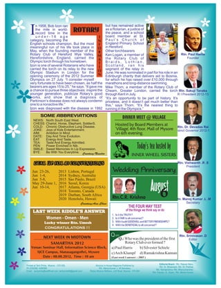 I  n 1958, Bob Izon ran                            but has remained active
   the mile in world-
   record time in the
                            ROTARY                 as a Rotarian, a justice of
                                                   the peace, and a school
   under-16 age                               I    board member at St.
category, becoming the                        N    Paul’s Church of
English schools champion. But the most F           England Primary School
meaningful run of his life took place in O         in Hereford.
May, when the founding member of the R             Other torchbearers
Rotary Club of Hereford Wye Valley, M              Ken Logan, a member of
Herefordshire, England, carried the A              the Rotary Club of
Olympic torch through his hometown.                Braids, Lothian,
                                              T
Izon is one of several Rotarians who have I        Scotland, ran his
carried the torch on its relay to the new O        segment of the relay in
Olympic Stadium in London for the                  June. He was nominated in part for his role in an
opening ceremony of the 2012 Summer N              Edinburgh charity that delivers aid to Bosnia,
Olympics on 27 July. “I consider myself            for which he has raised over £10,000 through
very fortunate to have been chosen, as half the    marathons and long-distance swimming.
bearers are ages 15 to 25,” he says. “It gave me   Mike Thorn, a member of the Rotary Club of
a chance to pursue three objectives: inspire the   Cheam, Greater London, carried the torch
younger generation, publicize Rotary’s good        through Kent in July.
works, and show that a diagnosis of                “It’s an opportunity to be part of history. It’s
Parkinson’s disease does not always condemn        priceless, and it doesn’t get much better than
one to a nonactive life.”                          this,” says Thorn. “It’s the nearest thing to
Izon was diagnosed with the disease in 1992        running in the Olympics.”

      SOME ABBREVIATIONS                                          DINNER MEET @ VILLAGE
  NEWS: North South East West.
  CHESS: Chariot, Horse, Elephant, SoldierS.
  COLD: Chronic Obstructive Lung Disease.
                                                            Hosted by Board Members at
  JOKE: Joys of Kids Entertainment.                         ‘Village’, 4th floor, Mall of Mysore
  AIM:   Ambition In Mind.                                  on 6th evening.
  DATE: Day And Time Evolution.
  EAT:   Energy And Taste.
  TEA:   Taste And Energy Admitted.
  PEN:   Power Enriched in Nib.
  SMILE: Sweet Memories In Lip Expression.                                    Today’s tea hosted by
                                                                          Inner Wheel Sisters
  BYE:   Be With You Everytime. Courtesy:Nandoo


  GEAR UP FOR RI CONVENTIONS
 Jun 23-26,       2013   Lisbon, Portugal               Wedding Anniversary
 Jun 1-4,         2014   Sydney, Australia
 Jun 5-8,         2015   Sao Paulo, Brazil
 May 29-June 1,
 Jun 10-14,
                  2016
                  2017
                  2018
                  2019
                         Seoul, Korea
                         Atlanta, Georgia (USA)
                         Toronto, Canada
                         Durban, South Africa
                                                                                          August
                                                                                             6
                  2020   Honolulu, Hawaii              Rtn.C.R. Krishna
                                 Courtesy:Aaa Chaa

 LAST WEEK RIDDLE’S ANSWER
                                                       1.   Is it the TRUTH ?
      Women - Omen - Men                               2.   Is it FAIR to all concerned ?
         Lucky winner Rtn. Umesh                       3.   Will it build GOODWILL and BETTER FRIENDSHIPS ?
                                                       4.   Will it be BENEFICIAL to all concerned ?
         CONGRATULATIONS !!!

        NEXT WEEK IN MIDTOWN                          Q uiz
                                                            Q.: Who was the president of the first
           SAMARTHA 2012                                        Rotary Club ever formed ?
Venue: Seminar Hall, Information Science Block,        a) Paul Harris    b) Silvester Schiele
   SJCE Campus, Manasagangothri, Mysore                c) Arch Klumpf d) Ramakrishna Kannan
       Date : 08.08.2012, Time : 10 am                 (Last week’s answer : 2005 )
 