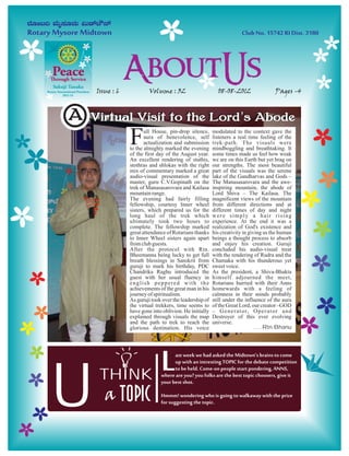 Issue : 6            Volume : 32                       08-08-2012                    Pages -4



A   Virtual Visit to the Lord ’s Abode
    Virtual Visit to the Lord s Abode

                 F      ull House, pin-drop silence,
                        aura of benevolence, self
                        actualization and submission
                 to the almighty marked the evening
                 of the first day of the August year.
                                                         modulated to the context gave the
                                                         listeners a real time feeling of the
                                                         trek-path. The visuals were
                                                         mindboggling and breathtaking. It
                                                         some times made us feel how weak
                 An excellent rendering of stuthis,      we are on this Earth but yet brag on
                 stothras and shlokas with the right     our strengths. The most beautiful
                 mix of commentary marked a great        part of the visuals was the serene
                 audio-visual presentation of the        lake of the Gandharvas and Gods –
                 master, guru C.V.Gopinath on the        The Manasasarovara and the awe-
                 trek of Manasasarovara and Kailasa      inspiring mountain, the abode of
                 mountain range.                         Lord Shiva – The Kailasa. The
                 The evening had fairly filling          magnificent views of the mountain
                 fellowship, courtesy Inner wheel        from different directions and at
                 sisters, which prepared us for the      different times of day and night
                 long haul of the trek which             were simply a hair rising
                 ultimately took two hours to            experience. At the end it was a
                 complete. The fellowship marked         realization of God's existence and
                 great attendance of Rotarians thanks    his creativity in giving us the human
                 to Inner Wheel sisters again apart      beings a thought process to absorb
                 from club guests.                       and enjoy his creation. Guruji
                 After the protocol with Rtn.            concluded his audio-visual treat
                 Bheemanna being lucky to get full       with the rendering of Rudra and the
                 breath blessings in Sanskrit from       Chamaka with his thunderous yet
                 guruji to mark his birthday, PDC        sweet voice.
                 Chandrika Raghu introduced the          As the president, a Shiva-Bhakta
                 guest with her usual fluency in         himself adjourned the meet,
                 english peppered with the               Rotarians hurried with their Anns
                 achievements of the great man in his    homewards with a feeling of
                 journey of spiritualism.                calmness in their minds probably
                 As guruji took over the leadership of   still under the influence of the aura
                 the virtual trekkers, time seems to     of the Great Lord, our creator –GOD
                 have gone into oblivion. He initially   – G e n e r a t o r, O p e r a t o r a n d
                 explained through visuals the map       Destroyer of this ever evolving
                 and the path to trek to reach the       universe.
                 glorious destination. His voice                              .....Rtn.Bhanu




                               L     ast week we had asked the Midtown’s brains to come
                                     up with an intresting TOPIC for the debate competition




U
                                     to be held. Come-on people start pondering, ANNS,
      THINK                    where are you? you folks are the best topic choosers, give it
                               your best shot.

        a Topic                Hmmm! wondering who is going to walkaway with the prize
                               for suggesting the topic.
 