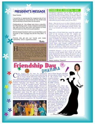 THIRD EYE VIEW by sini
  PRESIDENT’S MESSAGE                                        Touchdown confirmed, safe on Mars. The one-ton,
                                                             six-wheeled laboratory named Rover, nailed an
Dear friends,                                                intricate and risky touchdown late on Sunday. When I
                                                             heard the news I was glad about the success of man
I would like to appreciate the magnanimity of our            reaching out. I hope to edit 'AboutUs' special issue
board members to host dinner for the whole club              when man sets foot on Mars, pray for me (Ha!).
and would like to thank them for the same.
                                                             Rains – they are in excess or short. Schools closed in
Celebrations at the village was truly a colourful,           Coorg for 2 days because of rain and good news for
fun-filled family event. It was indeed a memorable           Mysore. Noose was tightening around JUSCo, but
day with lot of fun and frolic and thanks to Inner           now it can breathe for a while. Even then use water
wheel sisters for their active participation. .              justly.
We the board members wish our annets Manu and                Huge parts of North India have spent the night and
Sumukh a “Bon Voyage and all the Very Best in                much of the morning of July 30, without any
Life”.                                                       electricity after a massive power outage. This is the
                                                             worst failure of the Northern Grid since 2001. Seven
Friends lets all join our hands and make                     states including UP, Punjab, Haryana, and all of
“Samartha - 2012” a grand success.                           Delhi were plunged into darkness. 370 million people
                                           Vishu             were affected - that's more than the population of the

    THANK YOU MIDTOWN
                                                             United States and Canada combined. This was
                                                             because the neighbouring States drew more power
                                                             than was authorised. People now we know why we

H       onouring the young achievers was a touching
        gesture from the Club. We whole heartedly
        thank the board for sponsoring the event. Our
hearts was filled to see our children being paraded with
garlands and cheers. It was very motivating for the
                                                             should conserve energy. So start it at home today.
                                                             LONDON Olympics, so far so good. We can see
                                                             ourselves on the medals tally. Usain St. Leo Bolt,
                                                             made thunderbolt shy by running the fastest race of
children. The felicitations in the backdrop of village       his life. Maybe his parents knew that he is going to
ambiance gave it the Midtown touch. The event will           beat the thunder and that’s why they named him
remain in our hearts forever.                                ‘BOLT’.
         Harish, Amitha, Narendra & Meera                    Happy reading, Cheers!!!



 Friendship Dayka
       ome August and it's time for celebrating
                                                Dhama       chef of Hotel Regalis adjudged

C      'FRIENDSHIP DAY' at Inner-wheel club. On Aug
       4th, we along with the other Inner-wheel Clubs of
       Mysore got together to strengthen this biggest
ship called FRIENDSHIP at Namanakala Mantapa. The
                                                            the best dessert which was won
                                                            by IW Central Club. We
                                                            would be doing a
                                                            joint community
programme started with a lively number on friendship by     service project of
Annettes Samyukta and Prerana, thus gaining the             Rs.2000/- with the
appreciation of all the members present. Innerwheel         winning club.
prayer was by PDC Chandrika Raghu followed by               Mr.Dayanidhi also chose the
welcome speech by our president Anupama in her own          LUCKY LADY of the day. Then
unique way. Then it was fun time with games being           the programme was adjourned for
conducted by Chikni Chaitra, lively Mrs. Shantha aunty      the mouth watering NIPATT
(Vyjayanthi's mom from IW club of Secundrabad,              MASALE & CHURMURI along
District 315) and Vimala Nagaraj. We were also treated to   with kesar badam barfi , hot tea
a few old hindi and kannada numbers on friendship by        and coffee. Not to forget, our very
some of our Innerwheel friends. Finally it was judgement    bubbly Lavanya 'Seeni'
time for the dessert competition. Mr. Dayanidhi, pastry     anchored the programme
                                                            meticulously. We all left the
                                                            venue with fond memories of
                                                            the evening and good taste in
                                                            our tongue. Friendship is
                                                            the best network in the
                                                            world and it is proved
                                                            time & again with
                                                            such wonderful
                                                            programmes.
                                                                ....Prabha Prahlad
 