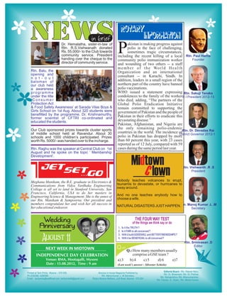 NEWS                                    in brief
                                                              ROTARY
                                                                    INFORMATION
                    Dr. Hemalatha, sister-in-law of
                    Rtn. R.S.Vishwanath donated
                    Rs. 55,000/- to the Club towards
                    community service. President
                    handing over the cheque to the
                                                         P     akistan is making progress against
                                                               polio in the face of challenging,
                                                               sometimes tragic circumstances,
                                                         including the recent killing of a local
                                                         community polio immunization worker
                    director of community service.       and wounding of two others -- a staff
                                                         m e m b e r o f t h e Wo r l d H e a l t h
Rtn. Balu, the                                           Organization and an international
opening and                                              consultant -- in Karachi, Sindh. In
n o t - o u t
batsman of                                               addition, leaders in a small region of the
our club held                                            northern part of the country have banned
a awareness                                              polio vaccinations.
programme                                                WHO issued a statement expressing
under the title                                          condolences to the family of the worker
‘Consumer                                                who died, adding, “The partners of the
Protection Act                                           Global Polio Eradication Initiative
& Food Safety Awareness’ at Sarada Vilas Boys &          remain committed to supporting the
Girls School on 1st Aug. About 320 students were         government of Pakistan and the people of
benefitted by the programme. Dr. Krishnamurthy,          Pakistan in their efforts to eradicate this
former scientist of CFTRI co-ordinated and
educated the students.                                   devastating disease.”
                                                         Pakistan, Afghanistan, and Nigeria are
Our Club sponsored prizes towards cluster sports         the only remaining polio-endemic
of middle school held at Ravandur. About 30              countries in the world. The incidence of
schools and 1000 children’s participated. Prizes         polio in Pakistan has dropped by more
worth Rs. 5000/- was handed over to the incharge.        than 60 percent this year, with 23 cases
                                                         reported as of 12 July, compared with 59
Rtn. Raghu was the speaker at Central Club on 1st        cases during the same period last year.
August and he spoke on the topic ‘ Membership
Development’.

                                                                      Midtown
                                                                         C lown
Meghana Manikam, the B.E. graduate in Electronics &      Nobody teaches volcanoes to erupt,
Communications from Vidya Vardhaka Engineering           tsunamis to devastate, or hurricanes to
College is all set to land in Stanford University, San   sway around.
Francisco, California, USA to do her masters in
Engineering Science & Management. She is the annet of    And no one teaches anybody how to
our Rtn. Manikam & Sampoorna. Our president and          choose a wife.
members congratulate her and wish her all success in
her educational endeavor.                                NATURAL DISASTERS JUST HAPPEN.



      Wedding
     Anniversary                                         1.   Is it the TRUTH ?
                                                         2.   Is it FAIR to all concerned ?


       August 11
                                                         3.   Will it build GOODWILL and BETTER FRIENDSHIPS ?
                                                         4.   Will it be BENEFICIAL to all concerned ?


       NEXT WEEK IN MIDTOWN                              Q uiz Q.: How many members usually
   INDEPENDENCE DAY CELEBRATION                                       comprise a GSE team ?
         Venue: RMA, Hootagalli, Mysore                  a) 3        b) 4   c) 5    d) 6    e)7
         Date : 15.08.2012, Time : 9 am                  (Last week’s answer : Silvester Schiele)
 