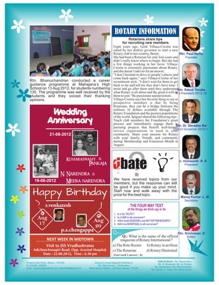 ROTARY INFORMATION
                                                              Rotarians share tips
                                                         for recruiting new members
                                                  Eight years ago, Géné Villaça-Crestia was
                                                  asked by her district governor to start a new
                                                  Rotary club in her country, Benin.
                                                  She had been a Rotarian for only four years and
                                                  didn’t really know where to begin. But she had
                                                  a few things working in her favor: Villaça-
                                                  Crestia is extremely passionate about Rotary,
                                                  and she doesn’t take no for an answer.
                                                  “I don’t hesitate to drive to people’s places and
                                                  come back again,” says Villaça-Crestia of her
Rtn. Bhanuchandran conducted a career             recruitment style. “I don’t wait for them to get
guidance programme at Mahajana’s High             back to me and tell me they don’t have time. I
School on 13 Aug 2012, for students numbering     insist and go after them until they understand
130. The programme was well received by the       what Rotary is all about and the good it will do
students and they voiced their thanking           them to join.”Be passionate and persistent.
opinions.                                         Villaça-Crestia says her favorite thing to say to
                                                  prospective members is that by being
                                                  Rotarians, they can be a bridge between the

           Wedding                                millions of dollars available through The
                                                  Rotary Foundation and the poorest populations

          Anniversary
                                                  of the world. Spiguel shared the following tips:
                                                  Teach club members the Foundation’s grant
                                                  process and immediately engage them in
                                                  pursuing projects that benefit well-known
                                                  service organizations in need in your
           21-08-2012                             community. Share your passion for Rotary
                                                  with your family, friends, and community
                                                  during Membership and Extension Month in
                                                  August.




  19-08-2012
                                                  dbate
                                                  ?            ?
                                                  We have received topics from our
                                                  members, but the response can still
                                                  be good if you make up your mind.
 Happy Birthday                                   Start now and walk away with the
                                                  prize for the best topic.

         r.venkatesh
                                                  1.   Is it the TRUTH ?
    Aug                               Aug
                                                  2.
                                                  3.
                                                       Is it FAIR to all concerned ?
                                                       Will it build GOODWILL and BETTER FRIENDSHIPS ?
    17                                20          4.   Will it be BENEFICIAL to all concerned ?

                  p.s.chengappa
                                                  Q uiz
                                                        Q.: What is the name of the official
         NEXT WEEK IN MIDTOWN                          magazine of Rotary International ?
         Visit to JSS Vrudhashrama                a) The Roto Rooter b) Rotary in an Hour
  Adichunchunagiri Road, Opp. Aravind Hospital.   c) The Rotarian      d) Rotary Illustrated
       Date : 22.08.2012, Time : 6.30 pm          (Last week’s answer : 6)
 