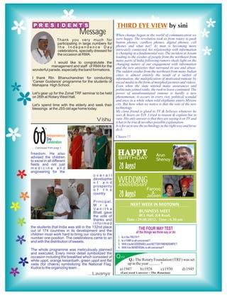 P R E S I D E N T ’S                                       THIRD EYE VIEW by sini
                                     Message                 When change began in the world of communication we
                       Thank you very much for               were happy. The revolution took us from rotary to push
                       participating in large numbers for    button phones, cordless phones, digital phones, cell
                       the Independence Day                  phones and what not? As man is becoming more
                       celebrations, specially dressed for   intricately connected, his relationship with information
                       the occasion at RMA.                  is changing in a fundamental way. The incident at Assam
                                                             leading to the exodus of people from the northeast from
                                                             many parts of India following rumors sheds light on the
              I would like to congratulate the               changing nature of our engagement with information
            management and staff of RMA for the              and the new anxieties that surround its use and abuse.
 wonderful parade, especially the band formations.           The sudden exodus from the northeast from many Indian
                                                             cities is almost entirely the result of a surfeit of
 I thank Rtn. Bhanuchandran for conducting                   information, the multiplication of motivated rumour by
 ‘Career Guidance’ programme for the students of             social media in the form of morphed pictures and videos.
 Mahajana High School.                                       Even when the state uttered many assurances and
                                                             politicians joined ranks, the rush to leave continued. The
 Let's gear up for the Zonal TRF seminar to be held          power of unsubstantiated rumour is hardly a new
 on 26th at Rotary West Hall.                                phenomenon; it occurs in every riot, political scandal
                                                             and once in a while when wild elephants enters Mysore
 Let's spend time with the elderly and seek their            city. But here what we notice is that the role of the new
 blessings at the JSS old age home today.                    technology.
                                                             My close friend is glued to TV & believes whatever he
                                                             sees & hears on Tv9. I tried to reason & explain but in
                                                Vishu        vain. His only answer is that they are saying it on TV and
                                                             it has to be true & no other possible explanation.
                                                             It is for us to use the technology in the right way and let us



 66
            th
                                                             do it.
                 Independence                                Cheers !!!
                 Day
                 Celebration
......Continued from page 1

freedom. He also
advised the children
                                                              HAPPY
                                                              BIRTHDAY
                                                                                                Arun
to excel in all different                                                                       Shenoy
fields and not just
medicine and
engineering for the
                                                               28 August
                                              overall
                                              developme
                                              n t a n d       WEDDING
                                                              ANNIVERSARY
                                              prosperity
                                              o f t h e                                 Farooq
                                              country.
                                                               28 August                    &
                                                                                        Jabeen
                                          Principal,
                                          M r s .                         NEXT WEEK IN MIDTOWN
                                          Va n i t h a
                                          Bhatt gave                         BUSINESS MEET
                                          the vote of                          RCL Hall, JLB Road.
                                          thanks and                   Date : 29.08.2012, Time : 6.30 pm
                                          informed
the students that India was still in the 132nd place
out of 174 countries in its development and the
children must work hard to bring our country to the
number one position. The celebrations came to an              1.   Is it the TRUTH ?
end with the distribution of sweets.                          2.   Is it FAIR to all concerned ?
                                                              3.   Will it build GOODWILL and BETTER FRIENDSHIPS ?
                                                              4.   Will it be BENEFICIAL to all concerned ?
The whole programme was meticulously planned
and executed. Every minor detail symbolized the
occasion including the breakfast which consisted of          Q uiz    Q.: The Rotary Foundation (TRF) was set
white uppit, orange kesaribath, green uppit and flat
vada (for chakra) symbolizing the National Flag.                     up in the year ........... ?
Kudos to the organizing team…                                   a) 1947       b) 1928           c) 1930 d) 1945
                                          ....Lavanya              (Last week’s answer : The Rotarian)
 