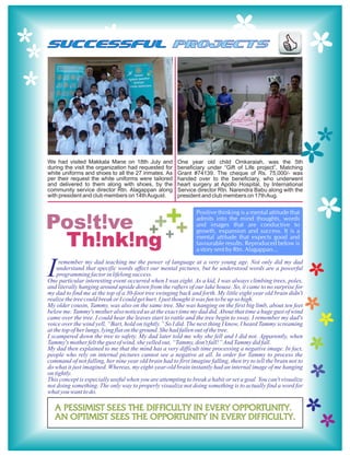 SUCCESSFUL PROJECTS




We had visited Makkala Mane on 18th July and            One year old child Omkaraiah, was the 5th
during the visit the organization had requested for     beneficiary under “Gift of Life project”, Matching
white uniforms and shoes to all the 27 inmates. As      Grant #74139. The cheque of Rs. 75,000/- was
per their request the white uniforms were tailored      handed over to the beneficiary, who underwent
and delivered to them along with shoes, by the          heart surgery at Apollo Hospital, by International
community service director Rtn. Alagappan along         Service director Rtn. Narendra Babu along with the
with president and club members on 14th August.         president and club members on 17th Aug.




Pos!t!ve + +
                                                                Positive thinking is a mental attitude that

          ++ +                                                  admits into the mind thoughts, words
                                                                and images that are conductive to
                                                                growth, expansion and success. It is a

 Th!nk!ng                                                       mental attitude that expects good and
                                                                favourable results. Reproduced below is
                                                                a story sent by Rtn. Alagappan...



I    remember my dad teaching me the power of language at a very young age. Not only did my dad
    understand that specific words affect our mental pictures, but he understood words are a powerful
    programming factor in lifelong success.
One particular interesting event occurred when I was eight. As a kid, I was always climbing trees, poles,
and literally hanging around upside down from the rafters of our lake house. So, it came to no surprise for
my dad to find me at the top of a 30-foot tree swinging back and forth. My little eight year old brain didn't
realize the tree could break or I could get hurt. I just thought it was fun to be up so high.
My older cousin, Tammy, was also on the same tree. She was hanging on the first big limb, about ten feet
below me. Tammy's mother also noticed us at the exact time my dad did. About that time a huge gust of wind
came over the tree. I could hear the leaves start to rattle and the tree begin to sway. I remember my dad's
voice over the wind yell, “Bart, hold on tightly.” So I did. The next thing I know, I heard Tammy screaming
at the top of her lungs, lying flat on the ground. She had fallen out of the tree.
I scampered down the tree to safety. My dad later told me why she fell and I did not. Apparently, when
Tammy's mother felt the gust of wind, she yelled out, “Tammy, don't fall!” And Tammy did fall.
My dad then explained to me that the mind has a very difficult time processing a negative image. In fact,
people who rely on internal pictures cannot see a negative at all. In order for Tammy to process the
command of not falling, her nine year old brain had to first imagine falling, then try to tell the brain not to
do what it just imagined. Whereas, my eight-year-old brain instantly had an internal image of me hanging
on tightly.
This concept is especially useful when you are attempting to break a habit or set a goal. You can't visualize
not doing something. The only way to properly visualize not doing something is to actually find a word for
what you want to do.

   A pessimist sees the difficulty in every opportunity.
   An optimist sees the opportunity in every difficulty.
 
