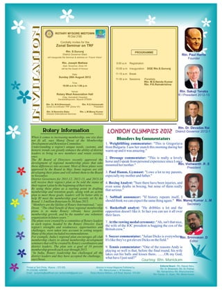 TION
                       ROTARY MYSORE MIDTOWN
                                    RI Dist 3180
                            Cordially invites for the
                        Zonal Seminar on TRF
                                  Rtn. S.Gururaj                                                 PROGRAMME
                               District Governor Elect
               will inaugurate the Seminar & address on ‘Future Vision’

                              Rtn. Joseph Mathew                                  9:00 a.m   Registration
INVITA


                              Asst. Governor, Zone VII
                             will be the Guest of Honour                         10:00 a.m Inauguration       DGE Rtn.S.Gururaj

                                        Date:                                    11:15 a.m Break
                          Sunday 26th August 2012
                                                                                 11:30 a.m Sessions         Panelists
                                        Time:                                                               Rtn. M.S.Nanda Kumar
                              10:00 a.m to 1:00 p.m
                                                                                                            Rtn. P.K.Ramakrishna

                                        Venue:
                        Rotary West Association Hall
                              (Opp. Kamakshi Hospital)
                          Saraswathipuram, Mysore 570009

              Rtn. Dr. M.N.Bheemesh             Rtn. R.S.Vishwanath
              Zonal Co-ordinator TRF (Zone VII)             President

              Rtn. N.Narendra Babu               Rtn. L.M.Manoj Kumar
              Director-International Services                Secretary




             Rotary Information                                            LONDON OLYMPICS 2012
When it comes to increasing membership, one size does
not fit all, says Manoj Desai of the Membership                                   Blunders by Commentators
Development and Retention Committee.                                      1. Weightlifting commentator: "This is Gregoriava
Understanding a region’s unique needs, customs, and                       from Bulgaria. I saw her snatch this morning during her
historic trends can greatly enhance the ability of district               warm up and it was amazing."
leaders to bring in new members and retain existing
ones.                                                                     2. Dressage commentator: "This is really a lovely
The RI Board of Directors recently approved the
development of regional membership plans that take                        horse and I speak from personal experience since I once
these differences into account. Most of these plans were                  mounted her mother."
approved by the Board in May. Some regions are still
developing their plans and will submit them to the Board                  3. Paul Hamm, Gymnast: "I owe a lot to my parents,
in November.                                                              especially my mother and father."
District Governors for 2011-12, 2012-13, and 2013-14
will receive their region’s plan or be told the status of                 4. Boxing Analyst: "Sure there have been injuries, and
their region’s plan by the beginning of their term.                       even some deaths in boxing, but none of them really
By using these plans as a starting point in drafting                      that serious."
membership and retention goals, along with an action
plan to meet those goals, leaders will be better able to
help RI meet the membership goal recently set by the                      5. Softball announcer: "If history repeats itself, I
Board: 1.3 million Rotarians by 30 June 2015.                             should think we can expect the same thing again."
“Members are the lifeline of Rotary International,” says
Desai. “The chief benefit of these regional membership                    6. Basketball analyst: "He dribbles a lot and the
plans is to make Rotary vibrant, have positive                            opposition doesn't like it. In fact you can see it all over
membership growth, and be the number one volunteer                        their faces.
organization in future years.”
The plans were created by a committee of Rotary leaders                   7. At the rowing medal ceremony: "Ah, isn't that nice,
in each region, headed by the Rotary Director. Each
region’s strengths and weaknesses, opportunities and                      the wife of the IOC president is hugging the cox of the
challenges, were taken into account in setting targets.                   British crew."
Many of the plans included recommendations.
For example, India’s regional plan encourages all club                    8. Soccer commentator: "Julian Dicks is everywhere.
membership chairs to attend membership development                        It's like they've got eleven Dicks on the field."
seminars that will be created by Rotary coordinators and
district leaders. The plan sets a goal of 10 percent                      9. Tennis commentator: "One of the reasons Andy is
membership growth each year through 2015.                                 playing so well is that, before the final round, his wife
“In India, Rotary leadership has challenged all the                       takes out his balls and kisses them.. .......Oh my God,
district leaders and they have accepted the challenge,”
                                                                          what have I just said?"
says Desai.                                                                                          Courtesy: Rtn. Manickam
 