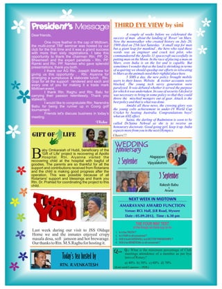 President’s Message
Dear friends,                                                     A couple of weeks before we celebrated the
                                                        success of man about the landing of ‘Rover’ on Mars.
         One more feather in the cap of Midtown,        Now the moonwalker who created history on July 20,
the multi-zonal TRF seminar was hosted by our           1969 died on 25th last Saturday. ‘A small step for man
club for the first time and it was a grand success      but a giant leap for mankind’, the hero who said these
with more than sixty registrations. I take this         words was an engineer and crack test pilot, who
opportunity to thank the chairman Rtn. PP. Dr.          commandeered the Apollo 11 spacecraft successfully in
Bheemesh and the expert panelists - Rtn. PP.            putting man on the Moon. In the race of placing a man on
Ramki and Rtn. PP. Nandoo who gave splendid             Mars, even India is on the list and is capable. But
presentations, thank you both.                          sometimes I wonder that as the land is shrinking in terms
         I thank our AG Rtn. Joseph Mathew for          of acquiring we should speedup our efforts in relocating
giving us this opportunity , Rtn. Aiyanna for           to Mars as the animals need their rightful place here.
arranging a sumptuous & elaborate lunch , Rtn.                    5 SMS a day, the new policy brought mobile
Gopi for all the support rendered and each and          users to their knees. Website & twitter accounts were
every one of you for making it a trade mark             blocked. The young tech savvy generation were
Midtown event.                                          paralyzed. It was debated whether it served the purpose
         I thank Rtn. Raghu and Rtn. Balu for           for which it was undertaken. In case of security I do feel it
carrying their passion relentlessly. Thank you          was necessary to bring in some policy so that they could
stalwarts.                                              throw the mischief mongers out of gear. Attack is the
         I would like to congratulate Rtn. Narendra     best policy and that is what was done.
Babu for being the runner up in Coorg golf                        Amidst all these news, the crowing glory was
tournament.                                             the young colts achievement in under-19 World Cup
         Friends let's discuss business in today’s      Cricket by beating Australia. Congratulations boys!
meeting.                                                what an AXE effect.
                                                                  Saina, the darling of Badminton is soon to be
                                                        called Dr.Saina Nehwal as she is to receive an
                                                        honourary doctorate. Good going girl, keep it up. India
                                                        expects more from you in the next Olympics.
GIFT OF              LIFE                               Cheers!!!

                                                         WEDDING
                                                         Anniversary
B      aby Omkaraiah of Hubli, beneficiary of the
       'Gift of Life' project is recovering at Apollo
       Hospital. Rtn. Aiyanna visited the
recovering child at the hospital with bagful of
goodies. The parents are so thankful for all the
                                                                       Alagappan
                                                          2 September Vijayalakshmi      &



support and contributions received from Rotarians
and the child is making good progress after the
operation. This was possible because of all
Rotarians' support and blessings and thank you                                               3 September
Rtn. Dr. Prahlad for coordinating the project to this
child.                                                                                       Rakesh Babu
                                                                                                  &
                                                                                                Aruna

                                                                NEXT WEEK IN MIDTOWN
                                                             AMARAVANI AWARD FUNCTION
                                                                 Venue: RCL Hall, JLB Road, Mysore
                                                                 Date : 05.09.2012, Time : 6.30 pm



Last week during our visit to JSS Oldage
Home we and the inmates enjoyed crispy
masala dosa, soft jamoon and hot brewarage.
Our thanks to Rtn. M.S.Raghu for hosting it.
                                                                 Q.: What is the minimum percentage of Club
                                                                 meetings attendence of a member as per bye
                     Today’s tea hosted by                       laws of Rotary?

                   Rtn. R.venkatesh
                                                                 a) 40% b) 50% c) 60% d) 70%
                                                         (Last week’s answer : 1928 )
 