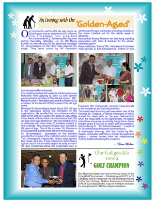 An Evening with the
                                                          ‘Golden-Aged’
                                                              which everything is conducted including varieties in

O
       ur community visit to JSS old age home on
       22nd August was an experience of a different           the menu charted out for the whole week in
       k i n d a l t o g e t h e r. O u r p r e s i d e n t   advance.
       Rtn.Vishwanath R.S. flanked by Rtn.Aiyanna             He thanked Rotary Midtown for their long standing
(acting Secretary /standing –in for Rtn.Manoj                 association with them & thanked for the whole-
Kumar) on one side and JSS old age home manager               hearted support.
Sri. Gurumallappa on the other side adorned the               Rotary Midtown “Karna” Rtn. Venkatesh.R donated
stage. They were joined by IW President                       mixer-grinder & Smt.Kamalamma, mother of club




Smt.Anupama Ravindranath.
The meeting started with national anthem where we
Rotarians were gasping to catch up with spirited
young-at-heart inmates of the old age home. Rtn.
Mohan Kumar T N briefed about what is Rotary & its
activities, for the benefit of the inmates of the old age
home.                                                         President Rtn. Vishwanath, donated mosquito nets
Manager Sri Gurumallapa spoke about JSS old age               to the inmates as per their requirement.
& the objectives behind the formation of the                  The most heart-touching part was when one of the
organisation. He recalled the circumstances which             inmates Sri Tyagaraj, a retired employee of MICO
lead to the birth of it under the aegis of JSS Maha           shared his views with us. He was philosophical
Vidya Peeta of Suttur Mutt. He informed us that JSS           when he recounted his life experiences. He talked
old age home was started on 11th Sep 2000 & now it            about how one gives up worldly things the in these
is brimming with more than 25 inmates housed in               twilight years & aspires to attain self-actualisation.
two buildings. The present inmates span from 66 to            His rendering of “ Sri Chamundeswari “, a work of
90 years of age. One of the inmates, Sri Ramanna              Sri Jayachamaraja Wodeyar was melodious.
who is aged 88, said he feels at home in this place.          A meaningful evening, with tea hosted by Rtn.
Sri Gurumallappa         elucidated on the facilities         Raghu, concluded with the un-invited but welcome
provided for inmates of the institution which included        guests - trainee nurses from the neighbouring
TVs, newspapers, magazines, library, yoga, games              nursing hostel witnessing the occasion.
like chess, dice etc. It was inspiring to learn that a
typical day for the inmates begins as early as 4am!                                            ....Thana Mohan
He also mentioned about the systematic way in


                                                                            Our Guligesidda
                                                                                 now a
                                                                            GOLF CHAMPION
                                                              Rtn. Narendra Babu won the runner up trophy in the
                                                              Coorg Golf Tournament - Stroke play net H/C 0 to 18
                                                              Category, with 64 net score. He is seen receiving the
                                                              trophy from Kodagu Golfers Association President
                                                              Dr.N.M. Caveriappa who is an ex-member and also
                                                              the past president of Rotary Mysore Midtown.
 