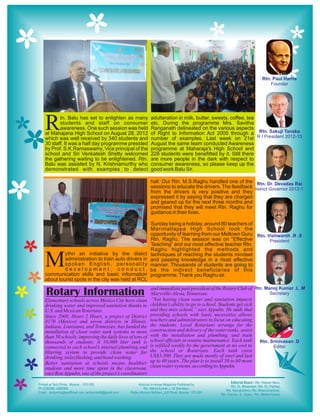 R      tn. Balu has set to enlighten as many
       students and staff on consumer
       awareness. One such session was held
at Mahajana High School on August 28, 2012
which was well received by 340 students and
                                                        adulteration in milk, butter, sweets, coffee, tea
                                                        etc. During the programme Mrs. Savitha
                                                        Ranganath delineated on the various aspects
                                                        of Right to Information Act 2005 through a
                                                        number of examples. Last week on 21st
30 staff. It was a half day programme presided          August the same team conducted Awareness
by Prof. S.K.Ramaswamy, Vice principal of the           programme at Maharaja's High School and
school and Sri Venkatesh Shetty welcomed                228 students were benefitted by it. Still there
the gathering waiting to be enlightened. Rtn.           are more people in the dark with respect to
Balu was assisted by N. Krishnamurthy who               consumer awareness, so please keep up the
demonstrated with examples to detect                    good work Balu Sir.

                                                        hall. Our Rtn. M.S.Raghu handled one of the
                                                        sessions to educate the drivers. The feedback
                                                        from the drivers is very positive and they
                                                        expressed it by saying that they are charged
                                                        and geared up for the next three months and
                                                        promised that they will meet Rtn. Raghu for
                                                        guidance in their lives.

                                                        Sunday being a holiday, around 80 teachers of
                                                        Marimallappa High School took the
                                                        opportunity of learning from our Midtown Guru
                                                        Rtn. Raghu. The session was on “Effective
                                                        Teaching” and our most effective teacher Rtn.
                                                        Raghu highlighted the methods and


M        ythri an initiative by the distict
         administration to train auto drivers in
         spoken English, personality
         development, conduct,
communication skills and basic information
                                                        techniques of reaching the students mindset
                                                        and passing knowledge in a most effective
                                                        manner. Thousands of students are going to
                                                        be the indirect beneficiaries of this
                                                        programme. Thank you Raghu sir.
about tourist spots in the city was held at RCL
                                                        and immediate past president of the Rotary Club of
Rotary Information                                      Maryville-Alcoa, Tennessee.
                                                        “Not having clean water and sanitation impacts
Elementary schools across Mexico City have clean
drinking water and improved sanitation thanks to        children’s ability to go to school. Students get sick
U.S. and Mexican Rotarians.                             and they miss school,” says Appuhn. He adds that
Since 2008, Heart 2 Heart, a project of District        providing schools with basic necessities allows
4170 (Mexico) and seven districts in Illinois,          teachers and administrators to focus on educating
Indiana, Louisiana, and Tennessee, has funded the       the students. Local Rotarians arrange for the
installation of clean water tank systems in more        construction and delivery of the water tanks, assist
than 50 schools, improving the daily lives of tens of   with the installation and plumbing, and train
thousands of students. A 10,000 liter tank is           school officials in routine maintenance. Each tank
connected to each school’s internal plumbing and        is refilled weekly by the government at no cost to
filtering system to provide clean water for             the school or Rotarians. Each tank costs
drinking, toilet flushing, and hand washing.            US$3,500. They are made mostly of steel and last
Better sanitation at schools means healthier            up to 40 years. The plan is to install 50 to 60 more
students and more time spent in the classroom,          clean water systems, according to Appuhn.
says Ron Appuhn, one of the project’s coordinators
 