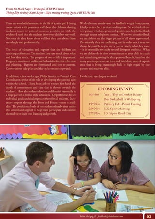 02Hòm thư góp ý? feedback@bvishanoi.com
From Mr Mark Sayer - Principal of BVIS Hanoi
Thông điệp từ thầy Mark Sayer - Hiệu trưởng trường Quốc tế BVIS Hà Nội
We do also very much value the feedback we get from parents.
It helps us to reflect, evaluate and improve. So we thank all our
new parents who have given such positive and helpful feedback
through recent telephone contact. When we assess feedback
we are able to see the bigger picture of all views represented.
Occasionally they are conflicting, and in such cases, it may not
always be possible to give every parent exactly what they want
– it is impossible to satisfy several divergent outlooks. What
we are able to do is show commitment to your child in a safe
and stimulating setting for their personal benefit, based on the
many years’ experience we have and hold dear; years of experi-
ence that is being increasingly held in high regard by our
parents and students alike.
I wish you a very happy weekend.
UPCOMING EVENTS
5th Nov
19th Nov
26th Nov
27th Nov
Year 1 Trip to Donkey Bakery
Boy Basketball vs Wellspring
Primary EAL Parent Evening
KS2 Sport Morning
F3 Trip to Royal City
https://www.youtube.com/watch?v=y6Sxv-sUYtM
There are wonderful moments in the life of a principal. Having
conversations with parents or staff about the children, sharing
academic issues or pastoral concerns provides me with the
evidence I need that the teachers know your children very well.
Not only do they know them well but they care about them
very deeply and professionally.
The levels of education and support that the children are
receiving are first rate. The teachers care very much about what
and how they teach. The progress of every child is important.
Progress is monitored and forms the basis for further reflection
and planning. Reports are formulated and sent to parents.
Conversations take place and the cycle continues upwards.
In addition, a few weeks ago, Philip Stanier, as Pastoral Care
Coordinator, spoke of his role in developing the pastoral care
within the school. I have been able to witness first-hand the
depth of commitment and care that is shown towards the
students. How the students develop and flourish personally is
a huge part of a British-style education. Opportunities to set
individual goals and challenges are there for all students. Nec-
essary support through the Form and House system is avail-
able. The confidence levels of our students thereby rises under
this umbrella of support to help them participate and commit
themselves to their own learning and growth.
 
