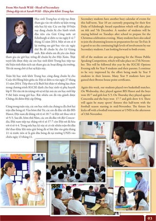 03
Học sinh Trung học sẽ tiếp tục được
tham gia vào rất nhiều sự kiện trong
nửa học kỳ này. Các em lớp 10 hiện
nay đang chuẩn bị cho hành trình
đầu tiên của Giải Công tước xứ
Edinburgh sẽ diễn ra vào ngày 6 và 7
tháng 12 năm 2014. Một số em sẽ ở
lại trường sau giờ học vào các ngày
thứ Ba để chuẩn bị cho Lễ Giáng
sinh. Rất nhiều em đã yêu cầu được
tham gia các giờ học trống để chuẩn bị cho Hội Xuân. Thật
tuyệt khi được thấy các em học sinh khối Trung học tiếp tục
thể hiện tinh thần tích cực tham gia các hoạt động của trường.
Tôi rất mong chờ cả hai sự kiện này.
Toàn bộ học sinh khối Trung học cũng đang chuẩn bị cho
Cuộc thi Hùng biện giữa các Đội sẽ diễn ra vào ngày 27 tháng
11 năm 2014. Tiếp theo sẽ là Buổi hội thảo về những lựa chọn
trong chương trình IGCSE dành cho học sinh và phụ huynh
lớp 9. Tôi vẫn rất ấn tượng với sự nỗ lực mà các em học sinh lớp
9 thể hiện trong giờ học. Rất nhiều em đã vừa giành được
Chứng chỉ điểm Đội cấp Đồng.
Cũng trong tuần này, các em học sinh của chúng ta đã chơi hai
trận đấu bóng rổ. Vào hôm thứ Tư, các em đã đấu với đội BIS
Hanoi, Đội nam đã thắng với tỉ số 18-7 và Đội nữ thua với tỉ
số 5/3. Sau đó, hôm thứ Năm, các em đã đấu với đội Concor-
dia, Đội nam tiếp tục thắng với tỉ số 17-7 còn Đội nữ đã hòa
với tỉ số 4-4. Trong nửa học kỳ này sẽ có rất nhiều trận thi đấu
thể thao khác khi mùa giải bóng đá sẽ bắt đầu vào giữa tháng
11 và trước tiên sẽ là giải đấu bóng đá tại trường UNIS vào
chiều ngày 13 tháng 11.
Secondary students have another busy calendar of events for
this half-term. Year 10 are currently preparing for their first
Duke of Edinburgh Award expedition which will take place
on 6th and 7th December. A number of students will be
staying behind on Tuesdays after school to prepare for the
Christmas celebration evening. Many students have also asked
to join the drumming lessons in preparation for our Tet Fair. It
is good to see the continuing high levels of involvement by our
Secondary students. I am looking forward to both events.
All of the students are also preparing for the House Public
Speaking Competition, which will take place on 27th Novem-
ber. This will be followed this year by the IGCSE Options
Evening talk for Year 9 students and their parents. I continue
to be very impressed by the effort being made by Year 9
students in their lessons. Many Year 9 students have just
gained their Bronze house point certificates.
Again this week, our students played two basketball matches.
On Wednesday, they played against BIS Hanoi and the boys
won 18/7 and girls lost 5/3. On Thursday they played against
Concordia and the boys won 17-7 and girls drew 4-4. There
will again be many sports’ fixtures this half-term with the
football season starting in mid-November. The fixture list
kicks off with a football tournament at UNIS in the afternoon
of 13th November.
From Mrs Sarah Wild - Head of Secondary
Thông điệp từ cô Sarah Wild - Hiệu phó Khối Trung học
 