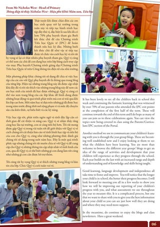 06
Thật tuyệt khi được chào đón các em
học sinh quay trở lại trường trong
tuần này và tiếp tục hành trình học
tập đầy thú vị, đặc biệt là sau khi đã có
hơn 70% phụ huynh tham gia Buổi
kết thúc chủ đề của Chương trình
Tiểu học Quốc tế (IPC) để hoàn
thành nửa học kỳ đầu. Những buổi
kết thúc chủ đề như vậy sẽ tiếp tục
được tổ chức vào cuối học kỳ và tôi rất
hy vọng sẽ lại có thật nhiều phụ huynh tham gia. Quý vị cũng
có thể xem các chủ đề con đang học trên lớp bằng cách truy cập
vào mục Phụ huynh/Chương trình giảng dạy/Chương trình
Tiểu học Quốc tế trên Cổng thông tin điện tử của nhà trường.
Một phương pháp khác chúng tôi sử dụng để chia sẻ việc học
tập của các em với Quý phụ huynh đó là thông qua trang blog
của từng lớp. Hiện tại những trang blog này đã được cập nhật
khá đầy đủ và tôi rất thích vào những trang blog này để xem các
em học sinh của mình đã học được những gì. Quý vị cũng có
thể vào xem trang blog của các lớp khác để hình dung được
những hoạt động và quá trình phát triển mà con sẽ trải qua khi
lên lớp cao hơn. Mỗi năm học sẽ dựa trên những gì đã được học
trong năm trước đồng thời mở rộng phạm vi và mức độ chuyên
sâu của kiến thức, sự hiểu biết và các kỹ năng.
Việc học tập tốt, phát triển ngôn ngữ và tính độc lập cần có
thời gian để cải thiện và nâng cao. Quý vị sẽ nhận thấy rằng
càng học lâu tại trường, con sẽ càng tiến bộ hơn. Tôi rất mong
được gặp Quý vị trong vài tuần tới để giới thiệu với Quý vị về
cách chúng tôi cải thiện báo cáo về tình hình học tập và tiến bộ
của con cho Quý vị, cũng như những phương thức đánh giá
chúng tôi sử dụng trong suốt năm học. Đây là một quá trình
phức tạp nhưng chúng tôi rất muốn chia sẻ với Quý vị để cung
cấp cho Quý vị những thông tin cập nhật nhất về tình hình của
con, qua đó Quý vị có thể biết những gì con đang làm tốt cũng
như những gì con cần được hỗ trợ thêm.
Tôi cũng rất hy vọng Quý vị sẽ thích những trang blog và bản
tin của lớp. Chúc Quý vị cuối tuần vui vẻ.
It has been lovely to see all the children back in school this
week and continuing the fantastic learning that was witnessed
by over 70% of our parents who attended the IPC exit points
at the completion of the first half of the term. These will
continue towards the end of this term and I do hope as many of
you can join us in these celebrations again. You can view the
topics now being covered in class using the Parents/Curricu-
lum/IPC section of the Portal.
Another method we use to communicate your children’s learn-
ing with you is through the year group blogs. These are becom-
ing well established now and I enjoy looking at them to see
what the children have been learning. You are more than
welcome to browse the different year groups’ blogs to get an
idea of the range of activities and development that your
children will experience as they progress through the school.
Each year builds on the last with an increased range and depth
of understanding and of knowledge and skills being taught.
Good learning, language development and independence all
take time to foster and improve. You will notice that the longer
your child is in school, the better their progress becomes. I will
look forward to meeting you all in a few weeks to show you
how we will be improving our reporting of your children’s
progress with you, and what assessments we use throughout
the year to measure this. It is a complicated process, but one
that we want to share with you to give you the best information
about your child so you can see just how well they are doing
and where they may need more support.
In the meantime, do continue to enjoy the blogs and class
newsletters. Have a great weekend.
From Mr Nicholas West - Head of Primary
Thông điệp từ thầy Nicholas West - Hiệu phó Khối Mầm non, Tiểu học
 