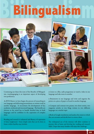 08
Bilingualism
Continuing our them this term of the Benefits of Bilingual-
ism, translanguaging is an important aspect of developing
true proficiency
At BVIS Hanoi, we have begun the process of researching in
one language and delivering presentations or written work in
another language. It necessitates the development of key
academic, technical and structural language. The benefits are
obvious as the mind has to handle detailed data in both
languages and be confident in the expression of complex
ideas.
Reading and research is enhanced and fluency of expression
of ideas heightened. Some simple tasks that can be done at
home within families may include:
• Listen to a ﬁlm, radio programme or watch a video in one
language and take notes in another
• Brainstorm in one language and write and organise the
points on a piece of paper or board in another language
• Compare and contrast two poems, two short stories, two
magazine articles or two blogs written in two different
languages on a similar topic
• Book at Google translations and analyse the extent to which
they are accurate and decide how to correct them
The widespread use of the internet will allow students to
practice this at home and develop key reading and research
skills. I hope that many families will enjoy this challenge.
Bilingualism
 