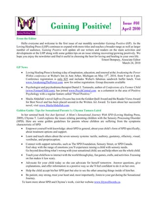 Issue #01
                              Gaining Positive!                                                 April 2010

From the Editor
   Hello everyone and welcome to the first issue of our monthly newsletter Gaining Positive (GP). As the
Loving Healing Press (LHP) continues to expand with more titles and reaches a broader range as well as larger
number of audience, Gaining Positive will update all our writers and readers on the main activities and
developments at the LHP along with some golden tips on an issue relating recovering/growing positively. We
hope you enjoy the newsletter and find it useful in choosing the best for loving and healing in your own life.
                                                                             Ernest Dempsey, Associate Editor
                                                                                               March 24, 2010
GP News
    •   Loving Healing Press is hosting a day of inspiration, education, and renewal at the Awakening the Power
        Within conference at Weber's Inn in Ann Arbor, Michigan on May 15th, 2010, from 9 am to 4 pm.
        Conference registration is only $25 and includes Weber's fabulous sandwich buffet lunch. Visit
        www.AwakeningThePower.com now for online registration. Group discounts available
    •   Psychologist and psychodrama therapist Daniel J. Tomasulo, author of Confessions of a Former Child
        (www.FormerChild.com), has joined www.PsychCentral.com as a columnist in the area of Positive
        Psychology with a regular feature called “Proof Positive.”
    •   Shaila Abdullah’s novel Saffron Dreams has won the Golden Quill Award and the Reader Views Award
        for Best Novel and has been placed second in the Written Art Award. To learn about her successful
        novel, visit www.ShailaAbdullah.com.
Golden Guide: Tips for Sensational Parents by Chynna Tamara Laird
    In her seminal book Not Just Spirited: A Mom’s Sensational Journey With SPD (Loving Healing Press,
2009), Chynna T. Laird explores the issues relating parenting children with the Sensory Processing Disorder
(SPD). Here are some golden guidelines for parents whose children are suffering from the symptoms
characteristic of SPD.
    • Empower yourself with knowledge: about SPD in general, about your child’s form of SPD specifically,
        about treatment options and support.
    •   Learn and teach others about the seven sensory systems: tactile, auditory, gustatory, olfactory, visual,
        vestibular, and proprioception.
    •   Connect with support networks, such as The SPD Foundation, Sensory Street, or SPD Canada.
        Feel okay with the range of emotions you’ll experience raising a child with sensory needs.
        Go beyond describing what’s wrong with your sensational child; see and help others see the whole child.
    •   Teach your child how to interact with the world through play, fun games, crafts, and activities. Focusing
        on fun makes it less scary.
    •   Advocate for your child today so she can advocate for herself tomorrow. Answer questions, give
        explanations, and offer information in a positive way so she’ll feel confident to do it on her own.
    •   Help the child accept his/her SPD part but also to see the other amazing things inside of him/her.
    •  Be patient, stay strong, trust your heart and, most importantly, listen to your gut during the Sensational
       Journey.
    To learn more about SPD and Chynna’s work, visit her website www.lilywolfwords.ca.
 