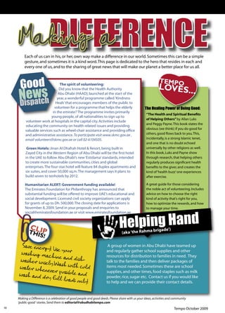 Making a
         Each of us can in his, or her, own way make a difference in our world. Sometimes this can be a simple
         gesture, and sometimes it is a kind word. This page is dedicated to the hero that resides in each and
         every one of us, and to the sharing of great news that will make our planet a better place for us all.



                                 The spirit of volunteering:
                                Did you know that the Health Authority
                                Abu Dhabi (HAAD), launched at the start of the
                               year, a wonderful programme called 'Kindness
                              Heals’ that encourages members of the public to
                             volunteer for a programme that helps the elderly                      The Healing Power of Doing Good:
                           in the emirate? The programme invites primarily
                                                                                                    “The Health and Spiritual Beneﬁts
                          young people, of all nationalities to sign up to
                                                                                                    of Helping Others” by Allan Luks
          volunteer work at hospitals in the capital city. Activities include
                                                                                                    and Peggy Payne. This book states the
          educating the community on health related issues and providing
                                                                                                    obvious (we think): if you do good for
          valuable services such as wheel-chair assistance and providing ofﬁce
          and administrative assistance. To participate visit www.skmc.gov.ae ,                     others, good ﬂows back to you. This,
          email volunteers@skmc.gov.ae or call 02-6104505.                                          incidentally, is a strong Islamic tenet,
                                                                                                    and one that is no doubt echoed
           Green Hotels: Jinan Al Dhafrah Hotel & Resort, being built in                            universally by other religions as well.
          Zayed City in the Western Region of Abu Dhabi will be the ﬁrst hotel                      In this book, Luks and Payne show
          in the UAE to follow Abu Dhabi’s new ‘Estidama’ standards, intended                       through research, that helping others
          to create more sustainable communities, cities and global                                 regularly produces signiﬁcant health
          enterprises. The four-star hotel will feature 84 duplex apartments and                    beneﬁts to the giver, and creates the
          six suites, and cover 50,000 sq.m. The management says it plans to                        kind of ‘health buzz’ one experiences
          build seven to tenhotels by 2012.                                                         after exercise.

          Humanitarian ALERT: Government funding available!                                         A great guide for those considering
          The Emirates Foundation for Philanthropy has announced that                               the noble act of volunteering. Includes
          substantial funding will be offered to improve UAE’s educational and                      advice on how to choose the right
          social development. Licensed civil society organizations can apply                        kind of activity that's right for you,
          for grants of up to Dh. 500,000. The closing date for applications is                     how to optimize the rewards, and how
          November 8, 2009. Send in your proposals and enquiries to                                 to manage your time.




                                                                                Helping Hand
          social@emiratesfoundation.ae or visit www.emiratesfoundation.ae



                                                                                                         brigade’)
                                                                                  (aka ‘the Rahma


      Save energy! U                                                   A group of women in Abu Dhabi have teamed up
                     se
      washing mach your                                               and regularly gather school supplies and other
                    in
     washer wisely e and dish-
                                                                      resources for distribution to families in need. They
                                                                      talk to the families and then deliver packages of
                   .W
     water wheneve ash with cold                                      items most needed. Sometimes these are school
                    r
     wash and dry possible and                                        supplies, and other times, food staples such as milk
                   full loads onl                                     powder, rice, sugar etc. Contact us if you would like
                                  y!                                  to help and we can provide their contact details.


     Making a Difference is a celebration of good people and good deeds. Please share with us your ideas, activities and community
     ‘public-good ‘ stories. Send them to editorial@abudhabitempo.com
10                                                                                                                       Tempo October 2009
 