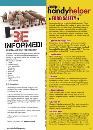 handy
                                                                                                                                                 handyhelper
                                                                                                                                                    FOOD SAFETY
                                                                                                                                                 Food poisoning can be a serious health problem if food
                                                                                                                                                 is poorly handled, stored or cooked. In severe cases, food
                                                                                                                                                 poisoning can even cause death. Often, food poisoning




    BEmed!
                                                                                                                                                 bacteria are naturally present in food when favorable
                                                                                                                                                 conditions are there. A single bacterium can multiply
                                                                                                                                                 into more than two million bacteria in just seven hours!
                                                                                                                                                 Here we share simple precautions that should be part of
                                                                                                                                                 your daily routine:

                                                                                                                                                 1. Beware the Danger Zone


In f o r
                                                                                                                                                 Danger zone is referred to the temperature range in
                                                                                                                                                 which food bacteria can grow. The range is typically
                                                                                                                                                 between 40º F and 140º F. Always make sure your food
                                                                                                                                                 is stored either below 40º F or above 140º F! Warm up
H1N1 FLU AND WHAT TO DO ABOUT IT
                                                                                                                                                 cooked food to above 140º F before consuming.
There has been much coverage in the news about the
H1N1 virus. The fact is there is little cause for alarm                                                                                          2. Cleanliness
as there are precautions you can take to mitigate the                                                                                            Make sure that your hands and cutting equipment
spread of the ﬂu.                                                                                                                                are clean and not used for raw meat when you handle
The symptoms of H1N1:                                                                                                                            cooked food. If the same hands or tools are then used to
- Cough                                                                                                                                          prepare ready-to-eat or cooked food, without ﬁrst being
- Throat irritation                                                                                                                              properly washed, then this food can easily become
- Fever (above 38˚C)
                                                                                                                                                 contaminated with bacteria. Use different cutting boards
- Runny nose
- Watery eyes
                                                                                                                                                 for meats and vegetables. Always wash your hands
                                                             Keep this information handy for your own safety. Cut out and paste on your fridge




- Headache                                                                                                                                       thoroughly with soap and water after handling raw meat
- Aches                                                                                                                                          before handling anything else.
- Diarrhea
- Nausea & vomiting                                                                                                                              3.Storage
- Fatigue                                                                                                                                        Bacteria from raw food can contaminate ready-to-eat
- Loss of appetite                                                                                                                               food if they come in contact. Even in your fridge, make
                                                                                                                                                 sure you thaw out meats in the lower rungs so dripping
H1N1 Precautions:                                                                                                                                juices do not contminate other foods, such as fruit and
- Whenever you sneeze or cough, cover your nose
                                                                                                                                                 read-to-eat veggies.
 and mouth with a tissue. Throw it in the trash can
 immediately after use.
                                                                                                                                                 4. High-Risk Foods
                                                                                                                                                 Some foods are likely to catch bacteria faster than
- Get used to washing your hands with hot running                                                                                                others. They include meat, poultry, dairy products,
 water and soap more often in a day, and especially                                                                                              seafood, cooked rice, pasta, prepared salads and fruit
 after sneezing or coughing. You can also use Anti-                                                                                              salads.
 bacterial hand sanitizers as well. If not possible, avoid
 touching your mouth, nose, or eyes. That’s how germs                                                                                            5. Keep it dry
 spread.                                                                                                                                         Moisture helps bacteria grow. If there is no moisture, the
                                                                                                                                                 growth can slow down or stop. This is why drying is an
- Try to avoid being near others that might be sick.
                                                                                                                                                 effective way to preserve food.
- If you have any symptoms of a mild ﬂu, limit contact
 with others and stay at home.                                                                                                                   6. Keep it fresh
                                                                                                                                                 Always check food for freshness and throw out anything
- If those symptoms get worse, visit your nearest                                                                                                that has expired. Beware of restaurant bought food; eat
 hospital.                                                                                                                                       right away and handle left overs with care, heating to
                                                                                                                                                 over 140º F and disposing of it quickly (most restaurant
For more information visit: www.moh.gov.ae
                                                                                                                                                 bought foods should be thrown out after a day or two).
                                                                                                                                                 Remember the popular maxim: ‘if in doubt, throw it out.’

 www.abudhabitempo.com                                                                                                                                                                                        11
 