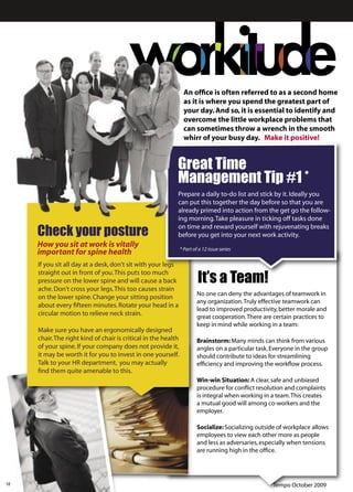 An ofﬁce is often referred to as a second home
                                                                  as it is where you spend the greatest part of
                                                                  your day. And so, it is essential to identify and
                                                                  overcome the little workplace problems that
                                                                  can sometimes throw a wrench in the smooth
                                                                  whirr of your busy day. Make it positive!


                                                            Great Time
                                                            Management Tip #1 *
                                                            Prepare a daily to-do list and stick by it. Ideally you
                                                            can put this together the day before so that you are
                                                            already primed into action from the get go the follow-
                                                            ing morning. Take pleasure in ticking off tasks done

     Check your posture
                                                            on time and reward yourself with rejuvenating breaks
                                                            before you get into your next work activity.
     How you sit at work is vitally                             * Part of a 12 issue series
     important for spine health
     If you sit all day at a desk, don't sit with your legs

                                                                         It’s a Team!
     straight out in front of you. This puts too much
     pressure on the lower spine and will cause a back
     ache. Don't cross your legs. This too causes strain
                                                                         No one can deny the advantages of teamwork in
     on the lower spine. Change your sitting position
                                                                         any organization. Truly effective teamwork can
     about every ﬁfteen minutes. Rotate your head in a
                                                                         lead to improved productivity, better morale and
     circular motion to relieve neck strain.                             great cooperation. There are certain practices to
                                                                         keep in mind while working in a team:
     Make sure you have an ergonomically designed
     chair. The right kind of chair is critical in the health            Brainstorm: Many minds can think from various
     of your spine. If your company does not provide it,                 angles on a particular task. Everyone in the group
     it may be worth it for you to invest in one yourself.               should contribute to ideas for streamlining
     Talk to your HR department, you may actually                        efﬁciency and improving the workﬂow process.
     ﬁnd them quite amenable to this.
                                                                         Win-win Situation: A clear, safe and unbiased
                                                                         procedure for conﬂict resolution and complaints
                                                                         is integral when working in a team. This creates
                                                                         a mutual good will among co-workers and the
                                                                         employer.

                                                                         Socialize: Socializing outside of workplace allows
                                                                         employees to view each other more as people
                                                                         and less as adversaries, especially when tensions
                                                                         are running high in the ofﬁce.




12                                                                                                    Tempo October 2009
 