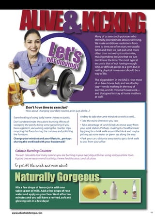 Many of us are couch potatoes who




                                Let's
                                                                            eternally procrastinate about exercising.
                                                                            We make ambitious resolutions from
                                                                            time to time; we often start, we usually
                                                                            falter and then we just quit. And more
                                                                            often than not we try to rationalise,

                               get m
                                                                            making endless excuses that we just

                                    oving
                                                                            don’t have the time. The most typical

                                                           !
                                                                            excuse is that of not having enough
                                                                            time, or difﬁcult access to a gym. But in
                                                                            reality physical movement should be a
                                                                            way of life.

                                                                            The big problem in the UAE is that most
                                                                            of us have house help and are doubly
                                                                            lazy—we do nothing in the way of
                                                                            exercise, and do minimal housework—
                                                                            and that goes for stay at home mothers
                                                                            as well.


            Don't have time to exercise?
            How about changing your daily routine, even just a little...?

 Start thinking of using daily home chores to stay ﬁt.         And try to take the same mindset to work as well...
 Don't underestimate the calorie burning effects of            • Take the stairs whenever you can.
 sweeping the porch, doing some gardening (if you              • Take advantage of lunch breaks to move away from
 have a garden), vacuuming, wiping the counter tops,           your work station. Perhaps making it a 'healthy break'
 mopping the ﬂoor, dusting the curtains, and polishing         by going for a brisk walk around the block and maybe
 the furniture.                                                picking up some water or green tea along the way.
 Change your mindset and your lifestyle...perhaps              • Park your car a distance away so you get a brisk walk
 sharing the workload with your housemaid?                     to and from your ofﬁce


  Calorie Burning Counter
  You can calculate how many calories you are burning in your everyday activities using various online tools.
  A good one we recommend is at http://www.healthstatus.com/calculate.

  So get off the couch and move about!


  Naturally Gorgeous
  Mix a few drops of lemon juice with one
  table spoon of milk. Add a few drops of rose
  water and apply on your face. Wash after ten
  minutes and you will have a revived, soft and
  glowing skin in a few days!



www.abudhabitempo.com                                                                                                    13
 