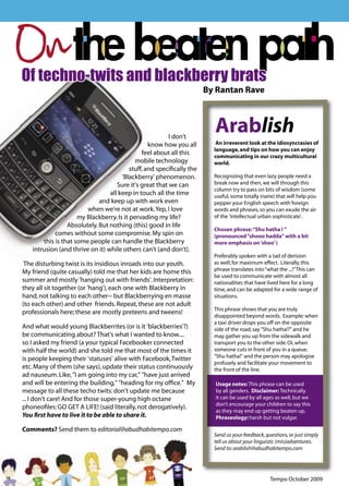 On
     Of techno-twits and blackberry brats
                                                                            By Rantan Rave




                                                              I don't
                                                                              Arablish
                                                       know how you all        An irreverent look at the idiosyncrasies of
                                                                              language, and tips on how you can enjoy
                                                    feel about all this       communicating in our crazy multicultural
                                                 mobile technology            world.
                                               stuff, and speciﬁcally the
                                           'Blackberry' phenomenon.           Recognizing that even lazy people need a
                                         Sure it's great that we can          break now and then, we will through this
                                                                              column try to pass on bits of wisdom (some
                                      all keep in touch all the time          useful, some totally inane) that will help you
                                  and keep up with work even                  pepper your English speech with foreign
                             when we're not at work. Yep, I love              words and phrases, so you can exude the air
                          my Blackberry. Is it pervading my life?             of the 'intellectual urban sophisticate'.
                      Absolutely. But nothing (this) good in life
                                                                              Chosen phrase: “Shu hatha ! ”
                 comes without some compromise. My spin on                    (pronounced “shooo hadda" with a bit
            this is that some people can handle the Blackberry                more emphasis on ‘shoo’ )
        intrusion (and thrive on it) while others can't (and don't).
                                                                              Preferably spoken with a tad of derision
      The disturbing twist is its insidious inroads into our youth.           as well, for maximum effect. Literally, this
     My friend (quite casually) told me that her kids are home this           phrase translates into “what the ...!” This can
                                                                              be used to communicate with almost all
     summer and mostly 'hanging out with friends'. Interpretation:            nationalities that have lived here for a long
     they all sit together (or 'hang'), each one with Blackberry in           time, and can be adapted for a wide range of
     hand, not talking to each other-- but Blackberrying en masse             situations.
     (to each other) and other friends. Repeat, these are not adult
                                                                              This phrase shows that you are truly
     professionals here; these are mostly preteens and tweens!
                                                                              disappointed beyond words. Example: when
                                                                              a taxi driver drops you off on the opposite
     And what would young Blackberrites (or is it 'blackberries'?)            side of the road, say "Shu hatha!?" and he
     be communicating about? That's what I wanted to know....                 may gather you up from the sidewalk and
     so I asked my friend (a your typical Facebooker connected                transport you to the other side. Or, when
     with half the world) and she told me that most of the times it           someone cuts in front of you in a queue;
     is people keeping their 'statuses' alive with Facebook, Twitter          "Shu hatha!" and the person may apologise
                                                                              profusely and facilitate your movement to
     etc. Many of them (she says), update their status continuously           the front of the line.
     ad nauseum. Like, "I am going into my car," "have just arrived
     and will be entering the building," "heading for my ofﬁce." My           Usage notes: This phrase can be used
     message to all these techo twits: don't update me because                by all genders. Disclaimer: Technically
     ... I don't care! And for those super-young high octane                  it can be used by all ages as well, but we
                                                                              don’t encourage your children to say this
     phoneoﬁles: GO GET A LIFE! (said literally, not derogatively).
                                                                              as they may end up getting beaten up.
     You ﬁrst have to live it to be able to share it.                         Phraseology: harsh but not vulgar.

     Comments? Send them to editorial@abudhabitempo.com
                                                                              Send us your feedback, questions, or just simply
                                                                              tell us about your linguistic (mis)adventures.
                                                                              Send to: arablish@abudhabitempo.com




16                                                                                                     Tempo October 2009
 
