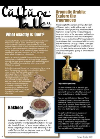 Culture                                                            Aromatic Arabia:
                                                                   Explore the

                  Talk
     What exactly is ‘Oud’?
                                                                   fragrances
                                                                   The concept of fragrance is an important part
                                                                   of Arabian society and is widely used in vari-
                                                                   ous forms. Although you may ﬁnd some of the
                                                                   fragrances overpowering, you could acquire
                                                                   the appreciation of the fragrances, and begin to
                                                                   enjoy the subtleties in the scents that depend
                                                                   on the various concoctions. The fragrances vary
     Technically, ‘Oud’ is made from the fragrant resin found in   depending on their contents and which country
     the Aquilara trees. It is also referred to as Agarwood,
                                                                   they are from. You can buy a simple Arabic per-
     Aloeswood and Eaglewood. It has been treasured and
     enjoyed for thousands of years for both beautiﬁcation and     fume for as little as Dh 20 for a small bottle, for
     for use in spiritual rituals and is recognized by some as a   up to Dh 5000 for the same size bottle of a more
     strong aphrodisiac. In the Middle East, Arabs and Muslim      concentrated high end quality of ‘Dehn Al Oud’
     populations are huge consumers of ‘Oud,’ burning it           (that is ﬁt for a king).
     especially at festivals and celebrations.
     Oud now comes from India, Vietnam, China, Cambodia,
     Indonesia and the Philippines... and as the tree supplies
     dwindle, demand grows unabated, with quality Agarwood
     oil or ‘Dehn Al Oud’ commanding prices of up to USD
     $50,000 per pound!
     Indeed, the demand for oud has been so great that in many
     parts the Agarwood trees are near extinction. But the
     good news is that Agarwood nurseries have
     sprung up in parts of India, and plan-
     tations are nurtured to ﬁll demand.
     These plantations use organic,
     sustainable harvesting methods
     that are kinder to the environment.
     Another positive development                                     Try Arabian perfume:
     is that new techniques such as
     CO2 extraction are being used,                                   To burn either of 'Oud' or 'Bakhoor', you
     instead of distillation, to cut out                              would need an 'Oud' or 'Bakhoor' burner,
     the need for toxic solvent                                       commonly termed as a Medkhan, coal, and
     chemicals.
                                                                      some sort of tongs to handle the coals.

                                                                      You can buy fairly decent 'Bakhoor' from
                                                                      the Arabic fragrance shops, such as those
                                                                      in Madinat Zayed, but good quality oud is
                                                                      quite pricey. Start off with bakhoor. As you

        Bakhoor                                                       burn it, walk into the smoke and let it settle
                                                                      into your clothing and hair.

                                                                      To really lock in the scent, buy a good
                                                                      quality Arabic perfume (there are
                                                                      good inexpensive ones at Lifestyle in
                                                                      Centrepoint, Ajmal, Rasasi and any Nayomi
        Bakhoor is a mixture of scents all together and
                                                                      shop, as well as other fragrance shops
        usually looks like round pieces of coal about the size        around town). Arabic perfume tends to be
        of a thumb. This sort of scent is used to burn in the         quite concentrated, so dab on a little bit at
        home and perhaps you have smelt it burning in the             ﬁrst and add more if you need to.
        malls. 'Dehn Al Oud' is a fragrance made out of 'Oud'
        steeped in concentrated perfume oils.

18                                                                                               Tempo October 2009
 