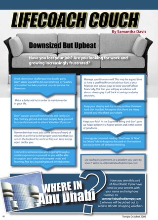 LIFECOACH COUCH                                                                By Samantha Davis


                  Downsized But Upbeat
                  Have you lost your job? Are you looking for work and
                  growing increasingly frustrated?


     Break down your challenges into doable parts.          Manage your ﬁnances well. This may be a good time
     Don’t allow yourself to be overwhelmed by ‘washes      to have a qualiﬁed ﬁnancial advisor look at your
     of emotion’ but take practical steps to survive the    ﬁnances and advise ways to keep yourself aﬂoat
     downturn.                                              ﬁnancially. The fees you will pay an advisor will
                                                            almost always pay itself back in savings and wise
                                                            decisions.
      Make a daily task list in order to maintain order
     in your life.
                                                            Keep your chin up and try to stay positive (however
                                                            hard that may be). Recognise that there are many
                                                            around you who share your plight.
     Don’t cocoon yourself from friends and family. On
     the contrary, get out and meet people. Keep yourself
     busy and connected to others. Volunteer if you can.    Keep your faith in the Supreme Being and don’t give
                                                            up hope; believe in a higher power and in the power
                                                            of goodness
     Remember that most jobs come by way of word of
     mouth or a referral so tell people you know that you
     are on the lookout for work so they can keep an eye    I strongly recommend reading “The Power of Now”
     open out for you.                                      by Ekhart Tolle to keep you focused on the moment
                                                            and away from self defeatist thinking.

     Connect to someone else who is going through a
     similar experience as yourself so you will be able
     to support each other and compare notes and             Do you have a comment, or a problem you want to
     learning. And be a sounding board for each other.       share? Write to editorial@abudhabitempo.com




                               WHERE IN
                                                                                   Have you seen this part
                                                                                  of Abu Dhabi? If you have,
                                                                                send us your answer, with
                                                                               your name and telephone
                                                                              number, to
                                                                            contest@abudhabitempo.com
                                                                          2 winners will be picked out to
                                                                         recieve Dh 500 shopping vouchers.


20                                                                                           Tempo October 2009
 