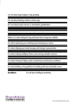 It is not about large budgets or big spending

  It is not about dazzling creative or clever copy

  It is not about quick returns or immediate gratiﬁcation




  Rather, it is about taking the long and broad view to long term viability

  It is about optimizing your marketing and sustaining your returns

  It is about aligning your brand message and strategic communication

  It is about making intelligent choices and nurturing valuable resources


  It is about striving for higher peaks of performance and business excellence


  It is about building a strong platform for healthy growth and sustainable success


  BrandMoxie                 It is all about intelligent marketing




���������������������                                                www.brandmoxie.com
 