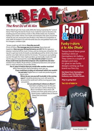 with
       E EAT
     TH B                                                                                  Aich
                                                                                           Cool
     The ﬁrst DJ of Al Ain


                                                                                           & Artsy
     Adnan Balushi got into music early 2000 after being inspired by the ‘’Lord of
     Dance’’ Pete Tong. His love for House music made him want to become a DJ,
     treading ground and rocking crowds in Abu Dhabi, Dubai, Iran, Auckland,
     Sydney and London. Adnan now travels and networks with clubs around the
     world. He was one among the semi-ﬁnalists in the Palme DJ Competition in
     early 2009. He battled it out with 40 world class DJs and grabbed hearts with
     his energetic, conﬁdent style.

      Tempo caught up with Adnan. Describe yourself:
                                                                                          Funky t-shirts
     Prince of Dance. The message you try to convey: Peace, love and
     happiness. How was your ﬁrst performance as a DJ? My ﬁrst gig was a
                                                                                          à la Abu Dhabi
     disaster, I switched off the music 3 times, and my mixing was not perfect. On        Tempo found these great
     top of it a girl next to the DJ booth accidentally poured her drink in the mixer
     and the cross fader did not work for 45 minutes. The pressure was building
                                                                                          looking t-shirts at
     up and I thought the mixer might just blow up. Eventually I made it though           Hemisphere Art Gallery.
     my ﬁrst gig and impressed the crowd. Your favorite artist? DeepDish.                 They come in a couple of
     If you could meet any DJ/artist/composer who would it be and why?                    designs and sizes.
     Swedish House Maﬁas. I’ll get all their unreleased productions and spread
     them in clubs and parties around Abu Dhabi.
                                                                                          It’s great to see funky
           The #1 piece of advice that you would offer another musician?                  designs coming up that
                  What I learned from Danny Rampling: never give up.                      brand our ﬁne city.
                      If you could learn to play an instrument which one would it
                           be and why? Digital Piano so I could start producing great     Get them from Hemisphere
                             dance tunes.                                                 Gallery, near the Russian
                              Where do you see yourself musically in the coming           Embassy near Khalifa Street.
                              years? I would be producing music with great DJs
                               all around the world and I will be touring great clubs     They’re going fast!
                               everywhere.
                                         Are you planning to release an album? I          Tel. 02-6768614
                                            have been compiling music for the past
                                             3 years and soon, I will be releasing my
                                              album translated in Ibiza which will
                                               include tunes from great artists such as
                                                David Guetta, Laidback luke, DJ Sharam
                                                 (Deep Dish) and dizzie
                                                  Rascal.




22                                                                                                      Tempo October 2009
 
