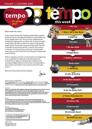 VOLUME 1 | OCTOBER 2009



it’s
tempo
          - it’s about
            you!                                                                             this week
                                                                                                        4 Your Say

Well heeeello Abu Dhabi !                                                                              5 ShopCall
                                                                                                5 What’s Hot in Abu Dhabi
In your hand is Tempo, the snazziest, handiest little magazine
you'll ever ﬁnd. It is monthly, and will focus on Abu Dhabi--the                                       6 Shop Call
city, its people and its soul. Yes, we revel in celebrating the                                                              v
everday, the mediocre, the run-of the-mill. As long as it relates                                      7 City Bites
to Abu Dhabi. We offer an odd mix of useless trivia, periodic
insight, slivers of inspiration, buckets of hope, loads of drama,
and oodles of community warmth. To borrow the words of                                               8 My Abu Dhabi
a wiseman, "it is of you, for you and by you" and that really
means that we want to hear from you: what you're doing, what
you're thinking...                                                                                   9 People Meter

What an auspicious time for us to launch! So much happening
                                                                                                  10 Making a difference
in our wonderful city. Welcome to the ﬁlm festival and
Formula One, to Beyonce and Aerosmith, Timbaland and
Jamiroquai, Ragheb Alama and Faris Karam and especially, to                                          11 Handy helper
all our guests coming from near and far to share the magic
with us.
                                                                                                      12 Workitude
Welcome to Abu Dhabi, the land of plenty.

                                                                                                    13 Alive & Kicking


Media Licence No. 1/105866/24295
                                                                                                 14 My Style Blueprint
Editor: Sana Bagersh, Editorial Coordinator: Kulsoom Zakir, Design Coordinator: Praveen
Prabhakaran, Marketing Coordinator: Ahmad Al-Dajani, Production Coordinator : Joel Flores
Editorial Contributors: Genevieve Colaco, Aicha Diop, Ruth Burrows, Samantha Davis.                   15 Trendsetter
Disclaimer:
Tempo is a publication of BrandMoxie. Although Tempo Magazine does its best to ensure
the authenticity and accuracy of its contents, the publisher cannot accept any                    16 On the Beaten Path
responsibility for errors, mistakes and inaccuracies. The publisher reserves the rights of
this product and no part of this publication may be reproduced in any form or by any
means without the permission of the publisher.
                                                                                                 17 Funny thing about life
Address:
To reach editorial at Abu Dhabi Tempo email: editorial@abudhabitempo.com
To reach advertising call 02 6673349 or email: advertising@abudhabitempo.com                          18 Culture Talk
If you need to ﬁnd out where you can pick up your copy call: 02 6673349 or check out the
list of Tempo distribution points on our website.

See us at:                                                                                           19 Ask Um Saif
www.abudhabitempo.com
www.twitter.com/abudhabitempo.com
www.facebook.com/abudhabitempo
                                                                                                    20 Lifecoach Couch
 To advertise in Abu Dhabi Tempo magazine
 or the website: www.abudhabitempo.com,
 call 02 6673349 or 050 7827575                                                                    22 The Beat with Aich

Published by:
 