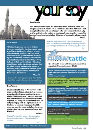Dear Tempo,

                                          Just wanted to say I loved the whole Abu Dhabi Ramadan scene and
                                          am going to miss it. People are so serene and detached. Although I had
                                          a couple of run ins with shop keepers who were impatient with me, by
                                          and large, the transformation in most people was very nice--a palpable
                                          sense of calm. I wish people had this sense of spirituality all year round.
                                                                                                             Amy C

                                                                    How true, Amy! Ramadan is a great way to ‘realign’
      Dear Tempo,
                                                                    one’s soul. The real truth is to keep that feeling alive not
                                                                    just over a period of a month, but throughout the year.
       What's with parking out here? And can
                                                                                                                            Ed
      someone explain why it gets worse on week-
      ends? I spend at least 20 minutes in front
      of my work place to ﬁnd a parking space.
      Almost all of our spaces are ﬁlled late night
      by the cars of other residents who come to
      our area because they cannot ﬁnd parking
      in front of their own buildings. I think there
      should be an understanding, a protocol that                      The internet is abuzz with vibrant discourse. Here
      we all go by, that you cannot scrounge in                        are selected tweets about Abu Dhabi:
      someone else's parking space. Find a space
      in your own neighborhood. Stick to your                          • Mmm, kebab and hummus, by candle light, watching the
      boundaries. Be creative!                                         city scape of Abu Dhabi from the window of my new place
                                                                       – bliss
                                          Ahmed .T
                                                                       http://twitter.com/Scarf_girl
      I hear you A.T. ! Now try convincing the rest of the
      ﬁve million people who make up the population.                   • Arrived in Abu Dhabi Sunday night. We r already adjusted
                                                      Ed               to the time change. Loving the variety of people here!!!
                                                                       http://twitter.com/ziceb
      Dear Tempo,
                                                                       • Spent a really interesting evening at Souks in Port Zayed,
      I live near the Khaleej-al-Arabi Street and I                    Abu Dhabi. Ostriches and peacocks in the livestock market!
      see a number of stray cats and dogs roaming                      Still 37C by 22h00.
      around my locality and also in other areas                       http://twitter.com/A3Grobler
      of Abu Dhabi. And there's always a bunch of                      • gosh, waiting in Abu Dhabi Airport is really boring.
      kids on roads who take pleasure in mistreat-                     http://twitter.com/dimakdimas
      ing them. It’s really sad--it shows that kids are
      not growing up with the right values about                       • We're in the Abu Dhabi Hilton and the food costs a for-
      kindness to animals. Stray dogs should be                        tune... cheaper to take a taxi to the mall & eat there.
                                                                       http://twitter.com/ziceb
      removed from the street and placed in proper
      shelters. And parents, please teach your kids                    • Abu Dhabi launches encrypted sports channel http://url4.
      kindess!                                                         eu/JBAG
                                                  Asim Ali             http://twitter.com/DPME_dotcom
      I know of people here who are doing amazing
      things to save stray pets. They need all of our                  By the way you can tweet with us on
      support.                                                         twitter.com/abudhabitempo.com. Join the conversation!
                                                   Ed
    We'd love to hear from you. Write to us at letters@abudhabitempo.com
4                                                                                                            Tempo October 2009
 