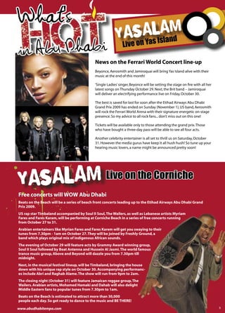 What's
 Hbohti
in A u D ab
                                                          asaalIam
                                                         Y Y s sland
                                                               Live on

                                             News on the Ferrari World Concert line-up
                                             Beyonce, Aerosmith and Jamiroquai will bring Yas Island alive with their
                                             music at the end of this month!

                                             ‘Single Ladies’ singer, Beyonce will be setting the stage on ﬁre with all her
                                             latest songs on Thursday October 29. Next, the Brit band – Jamiroquai
                                             will deliver an electrifying performance live on Friday, October 30.

                                             The best is saved for last for soon after the Etihad Airways Abu Dhabi
                                             Grand Prix 2009 has ended on Sunday (November 1), US band, Aerosmith
                                             will rock the Ferrari World Arena with their signature energetic on-stage
                                             presence. So my advice to all rock fans... don’t miss out on this one!

                                             Tickets will be available only to those attending the grand prix. Those
                                             who have bought a three-day pass will be able to see all four acts.

                                             Another celebrity entertainer is all set to thrill us on Saturday, October
                                             31. However the media gurus have keep it all hush hush! So tune up your
                                             hearing music lovers, a name might be announced pretty soon!




Yasalam Live on the Corniche
Free concerts will WOW Abu Dhabi
Beats on the Beach will be a series of beach front concerts leading up to the Etihad Airways Abu Dhabi Grand
Prix 2009.
US rap star Timbaland accompanied by Soul II Soul, The Wailers, as well as Lebanese artists Myriam
Fares and Fares Karam, will be performing at Corniche Beach in a series of free concerts running
from October 27 to 31.
Arabian entertainers like Myrian Fares and Fares Karem will get you swaying to their
tunes from 7.30pm - 1am on October 27. They will be joined by Freshly Ground, a
band which plays original mix of indigenous African sounds.
The evening of October 29 will feature acts by Grammy Award winning group,
Soul II Soul followed by Beat Antenna and Hussein Al Jasmi. The world famous
trance music group, Above and Beyond will dazzle you from 7.30pm till
midnight.
Next, in the musical festival lineup, will be Timbaland, bringing the house
down with his unique rap style on October 30. Accompanying performanc-
es include Abri and Raghab Alame. The show will run from 9pm to 2am.
The closing night (October 31) will feature Jamaican reggae group, The
Wailers. Arabian artists, Mohamed Hamaki and Dahab will also delight
Middle Eastern fans to popular tunes from 7.30pm to 1am.
Beats on the Beach is estimated to attract more than 30,000
people each day. So get ready to dance to the music and BE THERE!

www.abudhabitempo.com                                                                                                        5
 
